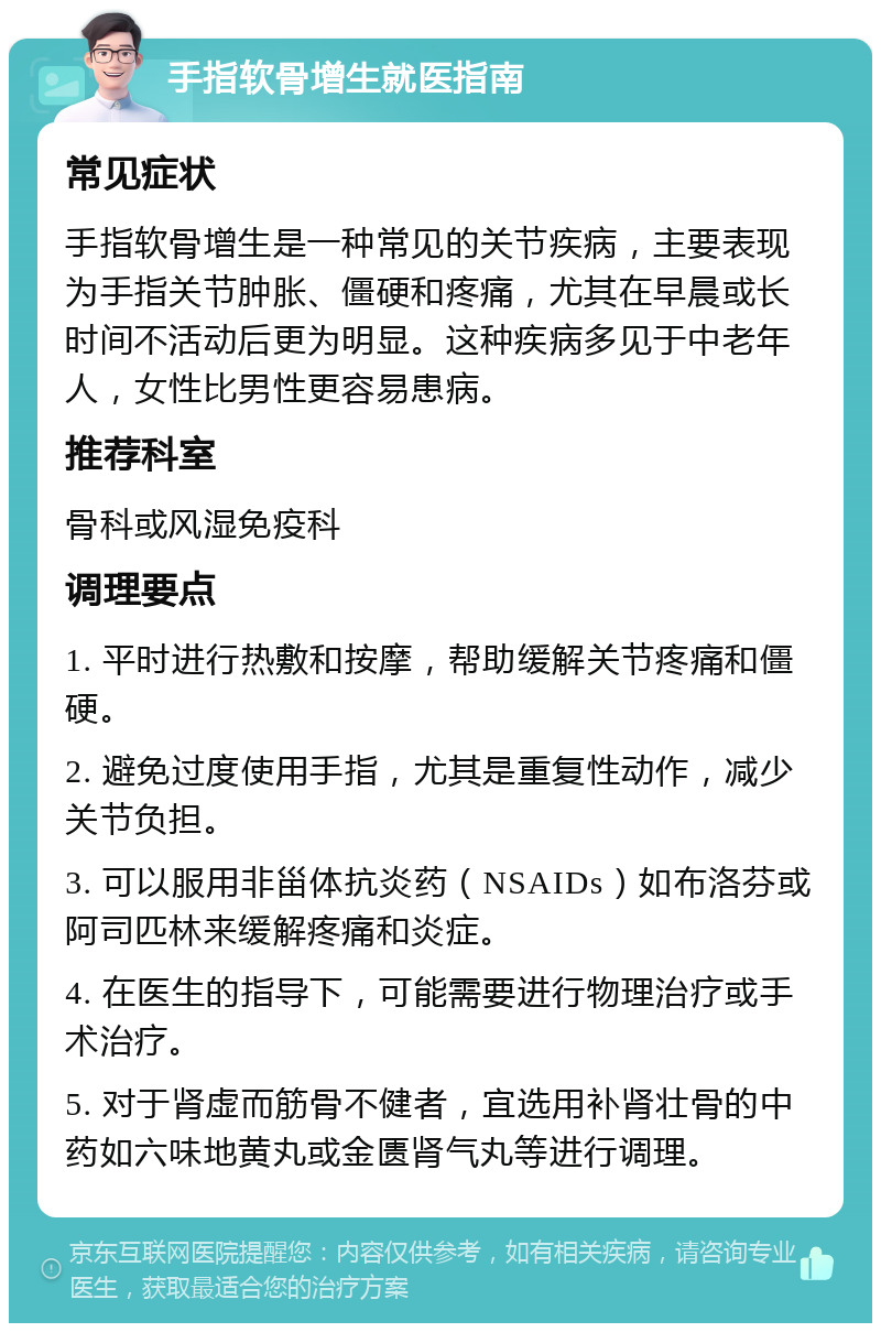 手指软骨增生就医指南 常见症状 手指软骨增生是一种常见的关节疾病，主要表现为手指关节肿胀、僵硬和疼痛，尤其在早晨或长时间不活动后更为明显。这种疾病多见于中老年人，女性比男性更容易患病。 推荐科室 骨科或风湿免疫科 调理要点 1. 平时进行热敷和按摩，帮助缓解关节疼痛和僵硬。 2. 避免过度使用手指，尤其是重复性动作，减少关节负担。 3. 可以服用非甾体抗炎药（NSAIDs）如布洛芬或阿司匹林来缓解疼痛和炎症。 4. 在医生的指导下，可能需要进行物理治疗或手术治疗。 5. 对于肾虚而筋骨不健者，宜选用补肾壮骨的中药如六味地黄丸或金匮肾气丸等进行调理。