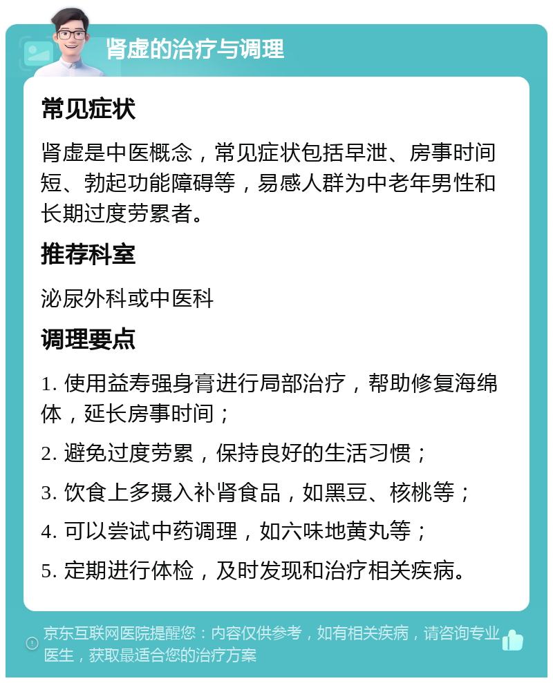 肾虚的治疗与调理 常见症状 肾虚是中医概念，常见症状包括早泄、房事时间短、勃起功能障碍等，易感人群为中老年男性和长期过度劳累者。 推荐科室 泌尿外科或中医科 调理要点 1. 使用益寿强身膏进行局部治疗，帮助修复海绵体，延长房事时间； 2. 避免过度劳累，保持良好的生活习惯； 3. 饮食上多摄入补肾食品，如黑豆、核桃等； 4. 可以尝试中药调理，如六味地黄丸等； 5. 定期进行体检，及时发现和治疗相关疾病。