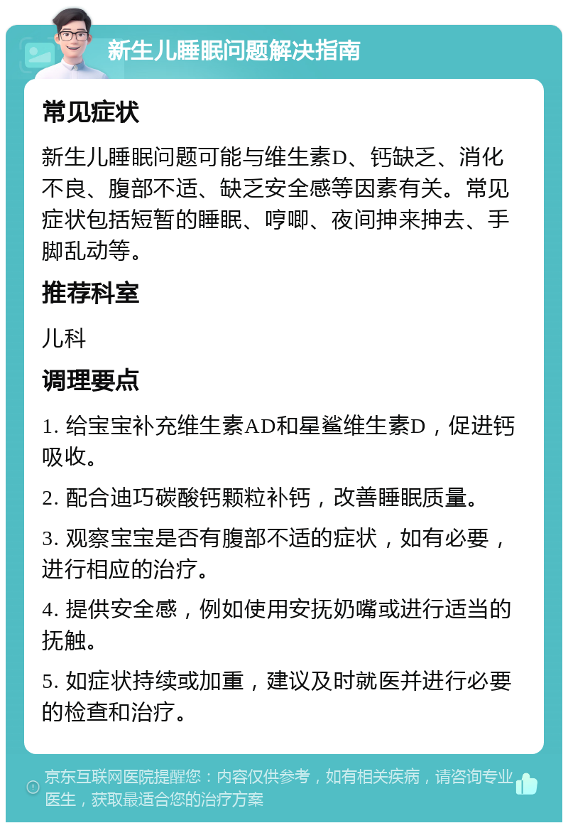 新生儿睡眠问题解决指南 常见症状 新生儿睡眠问题可能与维生素D、钙缺乏、消化不良、腹部不适、缺乏安全感等因素有关。常见症状包括短暂的睡眠、哼唧、夜间抻来抻去、手脚乱动等。 推荐科室 儿科 调理要点 1. 给宝宝补充维生素AD和星鲨维生素D，促进钙吸收。 2. 配合迪巧碳酸钙颗粒补钙，改善睡眠质量。 3. 观察宝宝是否有腹部不适的症状，如有必要，进行相应的治疗。 4. 提供安全感，例如使用安抚奶嘴或进行适当的抚触。 5. 如症状持续或加重，建议及时就医并进行必要的检查和治疗。