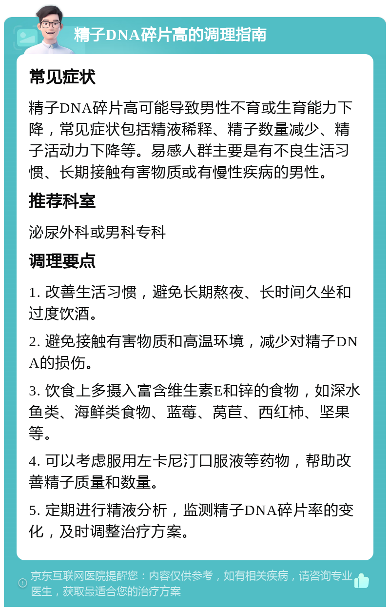 精子DNA碎片高的调理指南 常见症状 精子DNA碎片高可能导致男性不育或生育能力下降，常见症状包括精液稀释、精子数量减少、精子活动力下降等。易感人群主要是有不良生活习惯、长期接触有害物质或有慢性疾病的男性。 推荐科室 泌尿外科或男科专科 调理要点 1. 改善生活习惯，避免长期熬夜、长时间久坐和过度饮酒。 2. 避免接触有害物质和高温环境，减少对精子DNA的损伤。 3. 饮食上多摄入富含维生素E和锌的食物，如深水鱼类、海鲜类食物、蓝莓、莴苣、西红柿、坚果等。 4. 可以考虑服用左卡尼汀口服液等药物，帮助改善精子质量和数量。 5. 定期进行精液分析，监测精子DNA碎片率的变化，及时调整治疗方案。