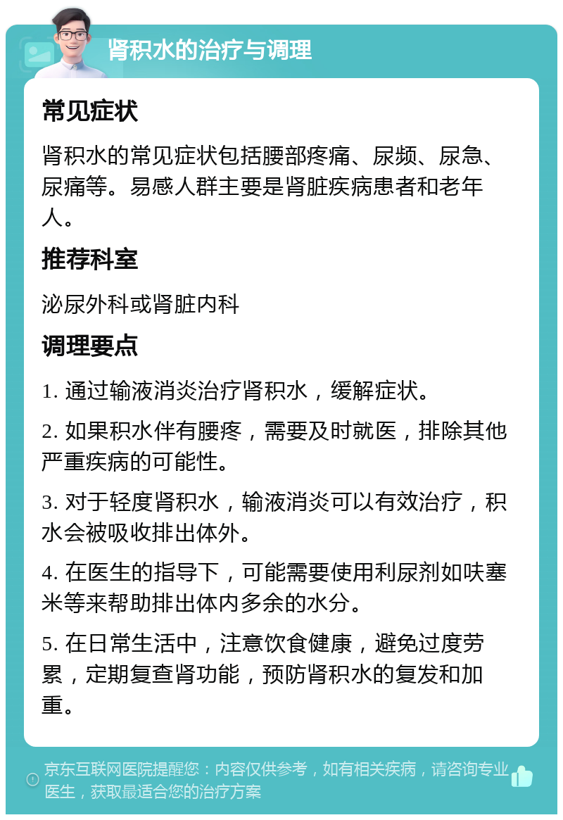 肾积水的治疗与调理 常见症状 肾积水的常见症状包括腰部疼痛、尿频、尿急、尿痛等。易感人群主要是肾脏疾病患者和老年人。 推荐科室 泌尿外科或肾脏内科 调理要点 1. 通过输液消炎治疗肾积水，缓解症状。 2. 如果积水伴有腰疼，需要及时就医，排除其他严重疾病的可能性。 3. 对于轻度肾积水，输液消炎可以有效治疗，积水会被吸收排出体外。 4. 在医生的指导下，可能需要使用利尿剂如呋塞米等来帮助排出体内多余的水分。 5. 在日常生活中，注意饮食健康，避免过度劳累，定期复查肾功能，预防肾积水的复发和加重。