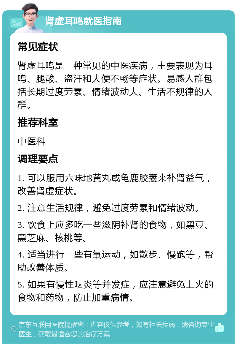 肾虚耳鸣就医指南 常见症状 肾虚耳鸣是一种常见的中医疾病，主要表现为耳鸣、腿酸、盗汗和大便不畅等症状。易感人群包括长期过度劳累、情绪波动大、生活不规律的人群。 推荐科室 中医科 调理要点 1. 可以服用六味地黄丸或龟鹿胶囊来补肾益气，改善肾虚症状。 2. 注意生活规律，避免过度劳累和情绪波动。 3. 饮食上应多吃一些滋阴补肾的食物，如黑豆、黑芝麻、核桃等。 4. 适当进行一些有氧运动，如散步、慢跑等，帮助改善体质。 5. 如果有慢性咽炎等并发症，应注意避免上火的食物和药物，防止加重病情。