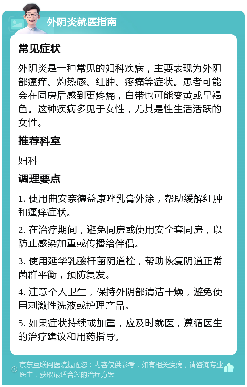 外阴炎就医指南 常见症状 外阴炎是一种常见的妇科疾病，主要表现为外阴部瘙痒、灼热感、红肿、疼痛等症状。患者可能会在同房后感到更疼痛，白带也可能变黄或呈褐色。这种疾病多见于女性，尤其是性生活活跃的女性。 推荐科室 妇科 调理要点 1. 使用曲安奈德益康唑乳膏外涂，帮助缓解红肿和瘙痒症状。 2. 在治疗期间，避免同房或使用安全套同房，以防止感染加重或传播给伴侣。 3. 使用延华乳酸杆菌阴道栓，帮助恢复阴道正常菌群平衡，预防复发。 4. 注意个人卫生，保持外阴部清洁干燥，避免使用刺激性洗液或护理产品。 5. 如果症状持续或加重，应及时就医，遵循医生的治疗建议和用药指导。