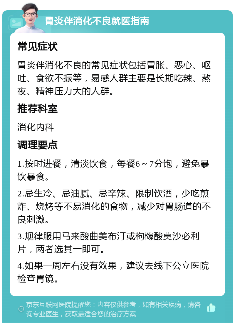 胃炎伴消化不良就医指南 常见症状 胃炎伴消化不良的常见症状包括胃胀、恶心、呕吐、食欲不振等，易感人群主要是长期吃辣、熬夜、精神压力大的人群。 推荐科室 消化内科 调理要点 1.按时进餐，清淡饮食，每餐6～7分饱，避免暴饮暴食。 2.忌生冷、忌油腻、忌辛辣、限制饮酒，少吃煎炸、烧烤等不易消化的食物，减少对胃肠道的不良刺激。 3.规律服用马来酸曲美布汀或枸橼酸莫沙必利片，两者选其一即可。 4.如果一周左右没有效果，建议去线下公立医院检查胃镜。