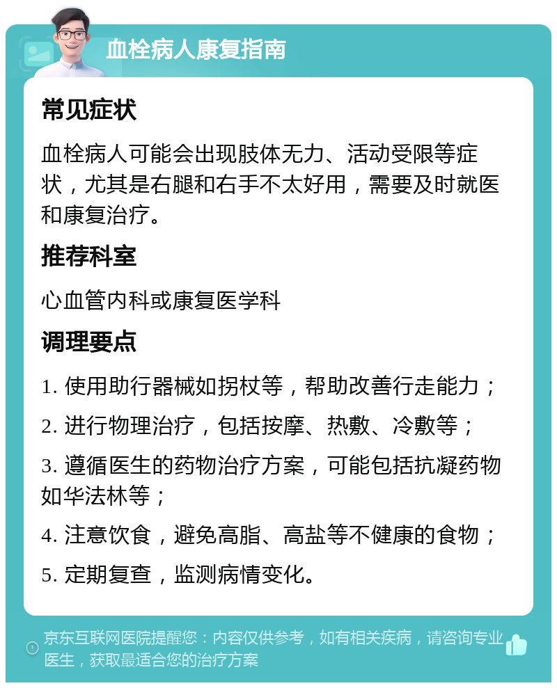 血栓病人康复指南 常见症状 血栓病人可能会出现肢体无力、活动受限等症状，尤其是右腿和右手不太好用，需要及时就医和康复治疗。 推荐科室 心血管内科或康复医学科 调理要点 1. 使用助行器械如拐杖等，帮助改善行走能力； 2. 进行物理治疗，包括按摩、热敷、冷敷等； 3. 遵循医生的药物治疗方案，可能包括抗凝药物如华法林等； 4. 注意饮食，避免高脂、高盐等不健康的食物； 5. 定期复查，监测病情变化。