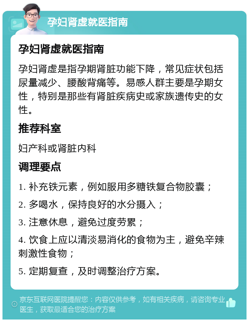 孕妇肾虚就医指南 孕妇肾虚就医指南 孕妇肾虚是指孕期肾脏功能下降，常见症状包括尿量减少、腰酸背痛等。易感人群主要是孕期女性，特别是那些有肾脏疾病史或家族遗传史的女性。 推荐科室 妇产科或肾脏内科 调理要点 1. 补充铁元素，例如服用多糖铁复合物胶囊； 2. 多喝水，保持良好的水分摄入； 3. 注意休息，避免过度劳累； 4. 饮食上应以清淡易消化的食物为主，避免辛辣刺激性食物； 5. 定期复查，及时调整治疗方案。