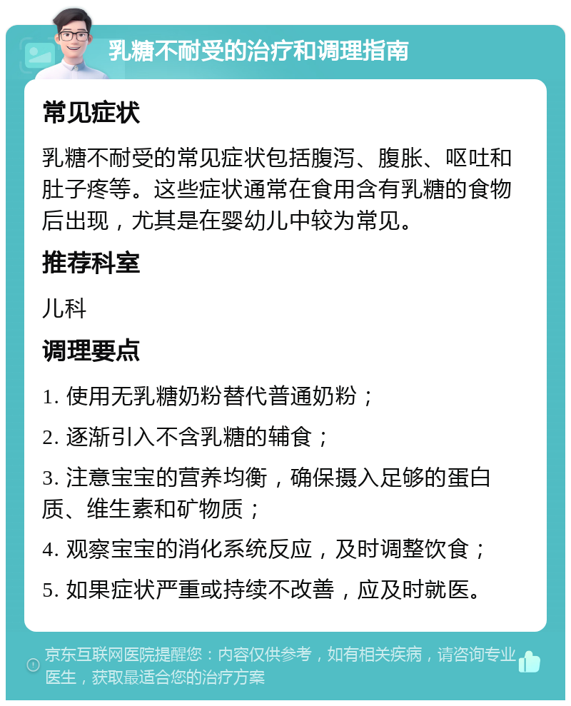 乳糖不耐受的治疗和调理指南 常见症状 乳糖不耐受的常见症状包括腹泻、腹胀、呕吐和肚子疼等。这些症状通常在食用含有乳糖的食物后出现，尤其是在婴幼儿中较为常见。 推荐科室 儿科 调理要点 1. 使用无乳糖奶粉替代普通奶粉； 2. 逐渐引入不含乳糖的辅食； 3. 注意宝宝的营养均衡，确保摄入足够的蛋白质、维生素和矿物质； 4. 观察宝宝的消化系统反应，及时调整饮食； 5. 如果症状严重或持续不改善，应及时就医。