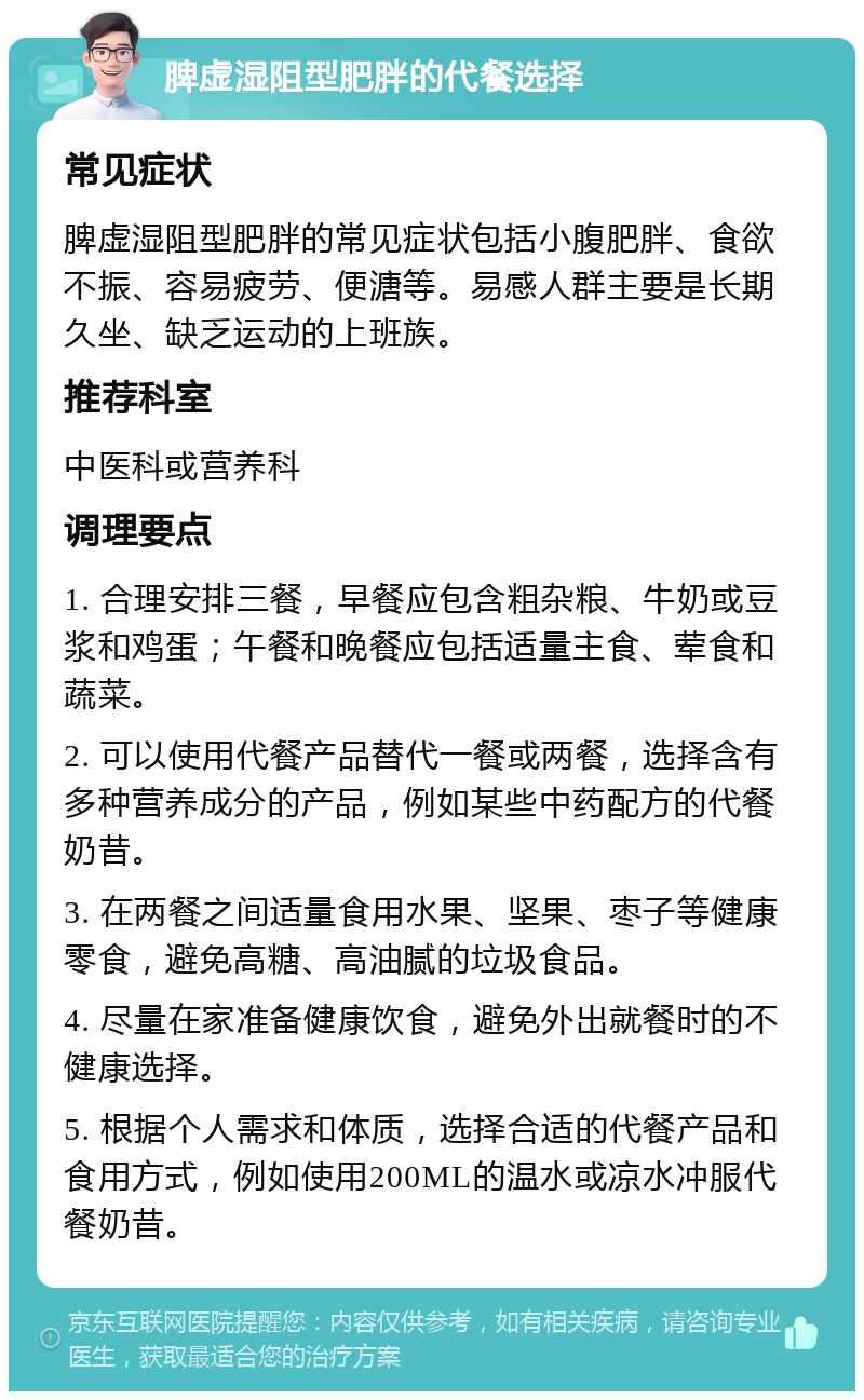 脾虚湿阻型肥胖的代餐选择 常见症状 脾虚湿阻型肥胖的常见症状包括小腹肥胖、食欲不振、容易疲劳、便溏等。易感人群主要是长期久坐、缺乏运动的上班族。 推荐科室 中医科或营养科 调理要点 1. 合理安排三餐，早餐应包含粗杂粮、牛奶或豆浆和鸡蛋；午餐和晚餐应包括适量主食、荤食和蔬菜。 2. 可以使用代餐产品替代一餐或两餐，选择含有多种营养成分的产品，例如某些中药配方的代餐奶昔。 3. 在两餐之间适量食用水果、坚果、枣子等健康零食，避免高糖、高油腻的垃圾食品。 4. 尽量在家准备健康饮食，避免外出就餐时的不健康选择。 5. 根据个人需求和体质，选择合适的代餐产品和食用方式，例如使用200ML的温水或凉水冲服代餐奶昔。