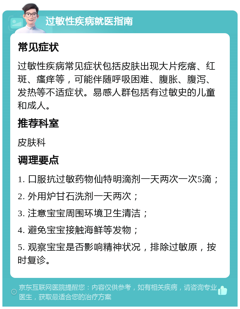 过敏性疾病就医指南 常见症状 过敏性疾病常见症状包括皮肤出现大片疙瘩、红斑、瘙痒等，可能伴随呼吸困难、腹胀、腹泻、发热等不适症状。易感人群包括有过敏史的儿童和成人。 推荐科室 皮肤科 调理要点 1. 口服抗过敏药物仙特明滴剂一天两次一次5滴； 2. 外用炉甘石洗剂一天两次； 3. 注意宝宝周围环境卫生清洁； 4. 避免宝宝接触海鲜等发物； 5. 观察宝宝是否影响精神状况，排除过敏原，按时复诊。