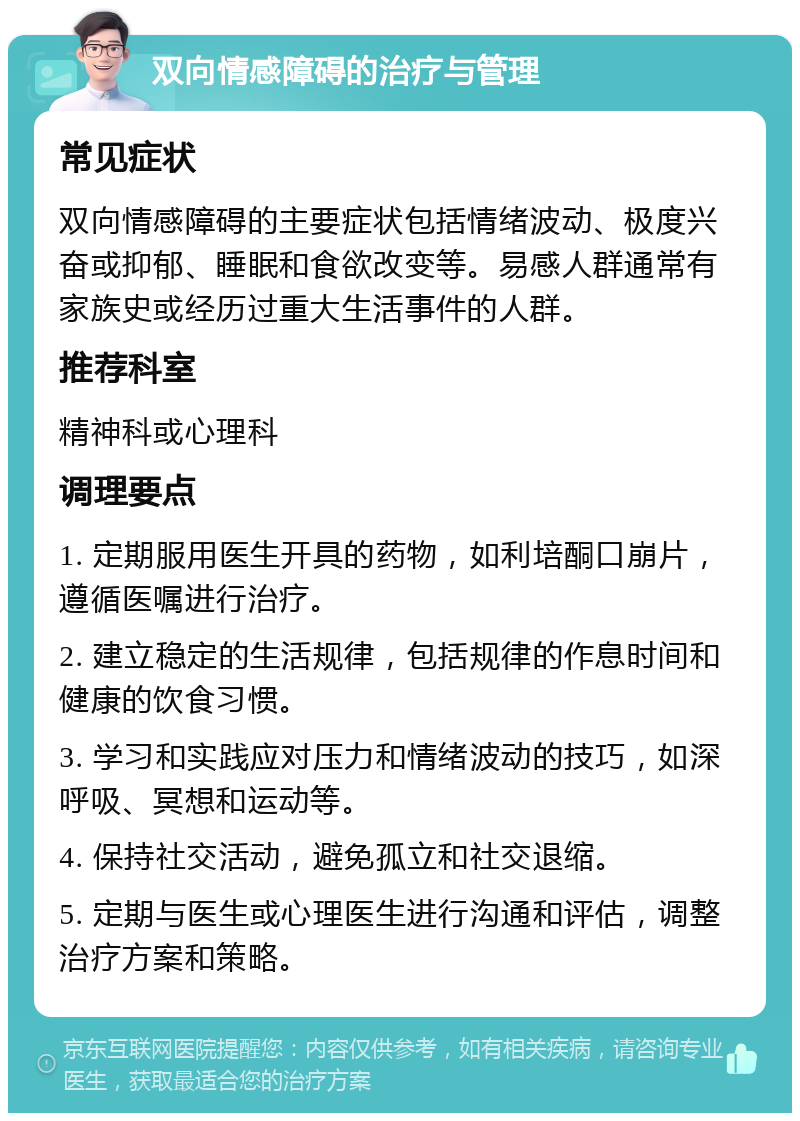 双向情感障碍的治疗与管理 常见症状 双向情感障碍的主要症状包括情绪波动、极度兴奋或抑郁、睡眠和食欲改变等。易感人群通常有家族史或经历过重大生活事件的人群。 推荐科室 精神科或心理科 调理要点 1. 定期服用医生开具的药物，如利培酮口崩片，遵循医嘱进行治疗。 2. 建立稳定的生活规律，包括规律的作息时间和健康的饮食习惯。 3. 学习和实践应对压力和情绪波动的技巧，如深呼吸、冥想和运动等。 4. 保持社交活动，避免孤立和社交退缩。 5. 定期与医生或心理医生进行沟通和评估，调整治疗方案和策略。