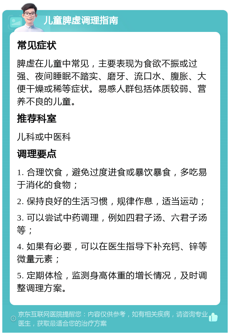 儿童脾虚调理指南 常见症状 脾虚在儿童中常见，主要表现为食欲不振或过强、夜间睡眠不踏实、磨牙、流口水、腹胀、大便干燥或稀等症状。易感人群包括体质较弱、营养不良的儿童。 推荐科室 儿科或中医科 调理要点 1. 合理饮食，避免过度进食或暴饮暴食，多吃易于消化的食物； 2. 保持良好的生活习惯，规律作息，适当运动； 3. 可以尝试中药调理，例如四君子汤、六君子汤等； 4. 如果有必要，可以在医生指导下补充钙、锌等微量元素； 5. 定期体检，监测身高体重的增长情况，及时调整调理方案。