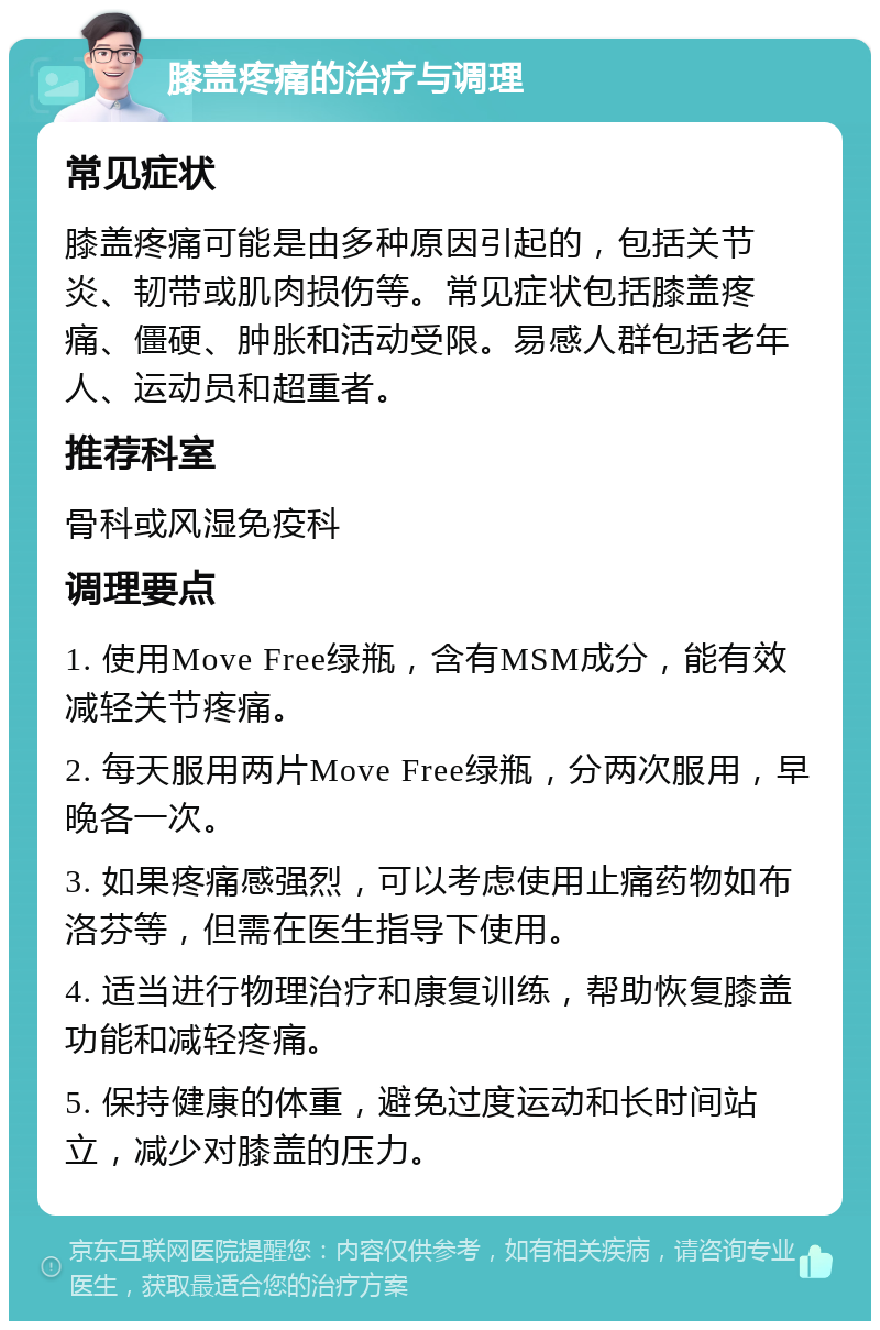 膝盖疼痛的治疗与调理 常见症状 膝盖疼痛可能是由多种原因引起的，包括关节炎、韧带或肌肉损伤等。常见症状包括膝盖疼痛、僵硬、肿胀和活动受限。易感人群包括老年人、运动员和超重者。 推荐科室 骨科或风湿免疫科 调理要点 1. 使用Move Free绿瓶，含有MSM成分，能有效减轻关节疼痛。 2. 每天服用两片Move Free绿瓶，分两次服用，早晚各一次。 3. 如果疼痛感强烈，可以考虑使用止痛药物如布洛芬等，但需在医生指导下使用。 4. 适当进行物理治疗和康复训练，帮助恢复膝盖功能和减轻疼痛。 5. 保持健康的体重，避免过度运动和长时间站立，减少对膝盖的压力。