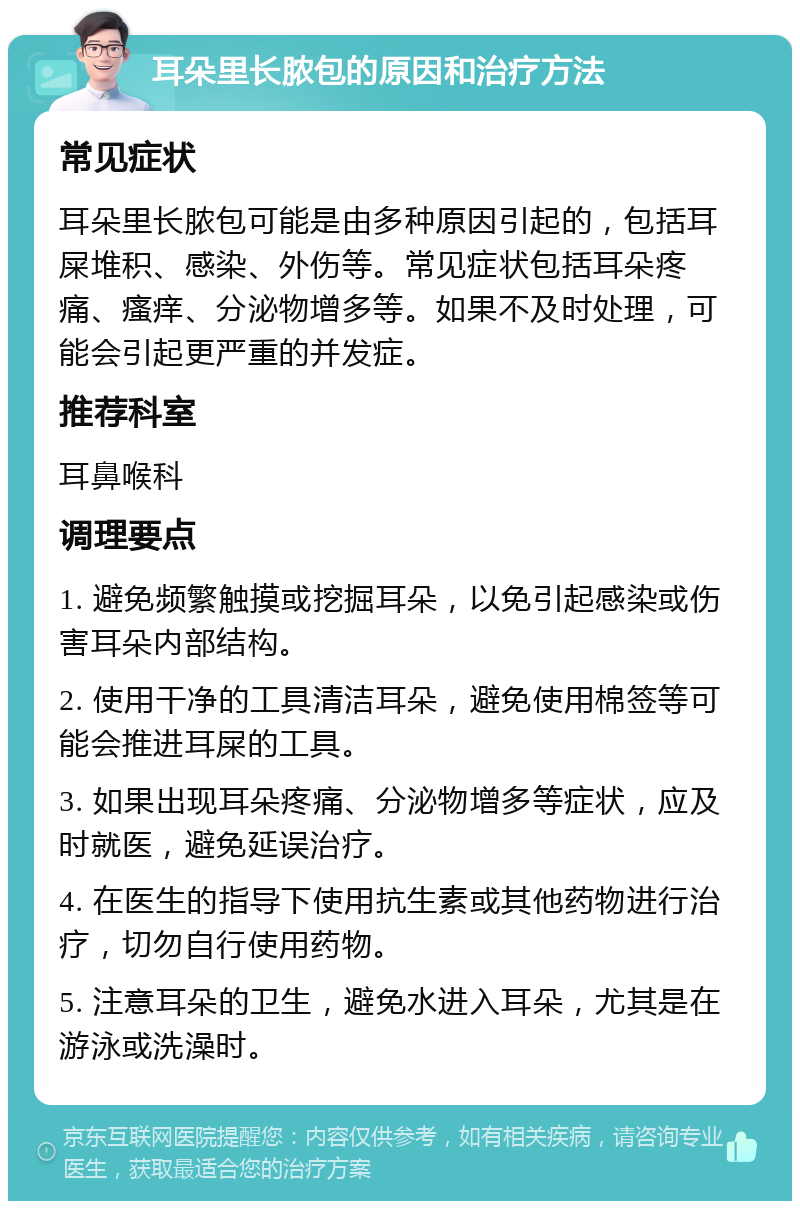 耳朵里长脓包的原因和治疗方法 常见症状 耳朵里长脓包可能是由多种原因引起的，包括耳屎堆积、感染、外伤等。常见症状包括耳朵疼痛、瘙痒、分泌物增多等。如果不及时处理，可能会引起更严重的并发症。 推荐科室 耳鼻喉科 调理要点 1. 避免频繁触摸或挖掘耳朵，以免引起感染或伤害耳朵内部结构。 2. 使用干净的工具清洁耳朵，避免使用棉签等可能会推进耳屎的工具。 3. 如果出现耳朵疼痛、分泌物增多等症状，应及时就医，避免延误治疗。 4. 在医生的指导下使用抗生素或其他药物进行治疗，切勿自行使用药物。 5. 注意耳朵的卫生，避免水进入耳朵，尤其是在游泳或洗澡时。