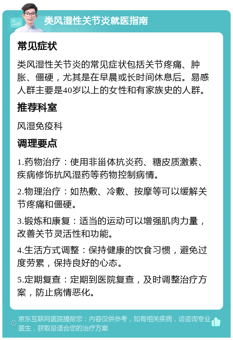 类风湿性关节炎就医指南 常见症状 类风湿性关节炎的常见症状包括关节疼痛、肿胀、僵硬，尤其是在早晨或长时间休息后。易感人群主要是40岁以上的女性和有家族史的人群。 推荐科室 风湿免疫科 调理要点 1.药物治疗：使用非甾体抗炎药、糖皮质激素、疾病修饰抗风湿药等药物控制病情。 2.物理治疗：如热敷、冷敷、按摩等可以缓解关节疼痛和僵硬。 3.锻炼和康复：适当的运动可以增强肌肉力量，改善关节灵活性和功能。 4.生活方式调整：保持健康的饮食习惯，避免过度劳累，保持良好的心态。 5.定期复查：定期到医院复查，及时调整治疗方案，防止病情恶化。