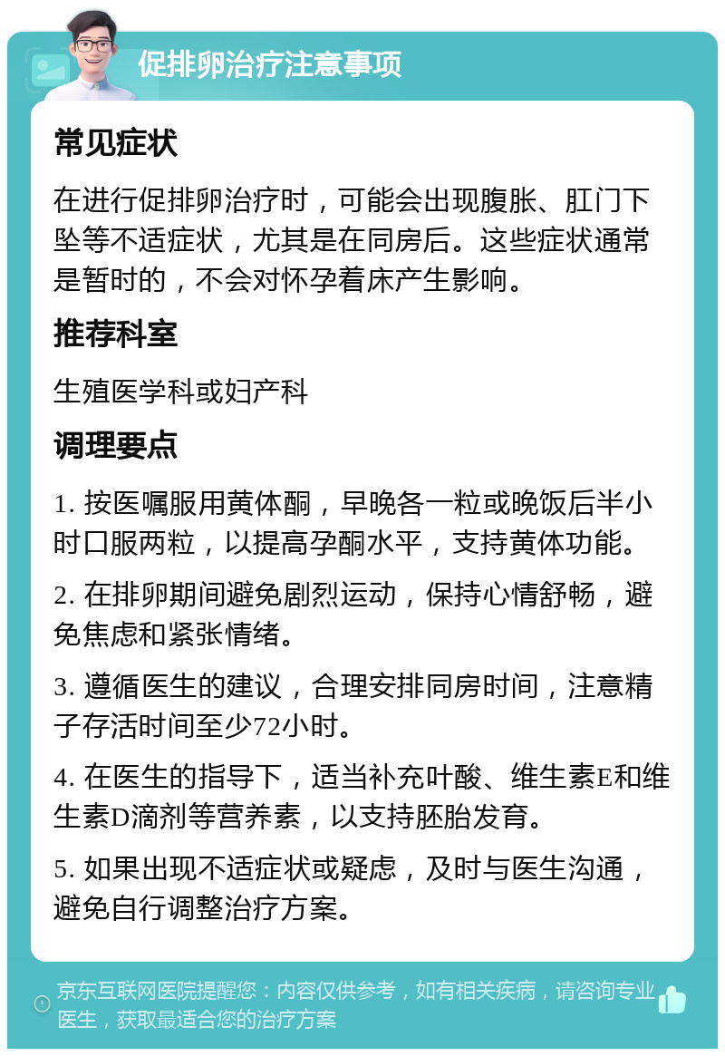 促排卵治疗注意事项 常见症状 在进行促排卵治疗时，可能会出现腹胀、肛门下坠等不适症状，尤其是在同房后。这些症状通常是暂时的，不会对怀孕着床产生影响。 推荐科室 生殖医学科或妇产科 调理要点 1. 按医嘱服用黄体酮，早晚各一粒或晚饭后半小时口服两粒，以提高孕酮水平，支持黄体功能。 2. 在排卵期间避免剧烈运动，保持心情舒畅，避免焦虑和紧张情绪。 3. 遵循医生的建议，合理安排同房时间，注意精子存活时间至少72小时。 4. 在医生的指导下，适当补充叶酸、维生素E和维生素D滴剂等营养素，以支持胚胎发育。 5. 如果出现不适症状或疑虑，及时与医生沟通，避免自行调整治疗方案。