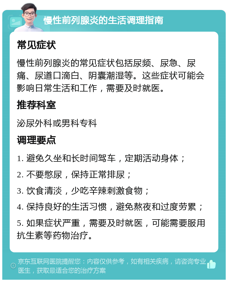 慢性前列腺炎的生活调理指南 常见症状 慢性前列腺炎的常见症状包括尿频、尿急、尿痛、尿道口滴白、阴囊潮湿等。这些症状可能会影响日常生活和工作，需要及时就医。 推荐科室 泌尿外科或男科专科 调理要点 1. 避免久坐和长时间驾车，定期活动身体； 2. 不要憋尿，保持正常排尿； 3. 饮食清淡，少吃辛辣刺激食物； 4. 保持良好的生活习惯，避免熬夜和过度劳累； 5. 如果症状严重，需要及时就医，可能需要服用抗生素等药物治疗。