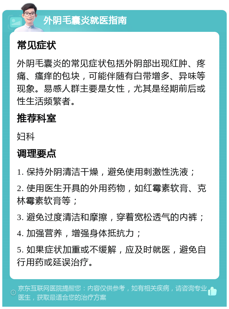 外阴毛囊炎就医指南 常见症状 外阴毛囊炎的常见症状包括外阴部出现红肿、疼痛、瘙痒的包块，可能伴随有白带增多、异味等现象。易感人群主要是女性，尤其是经期前后或性生活频繁者。 推荐科室 妇科 调理要点 1. 保持外阴清洁干燥，避免使用刺激性洗液； 2. 使用医生开具的外用药物，如红霉素软膏、克林霉素软膏等； 3. 避免过度清洁和摩擦，穿着宽松透气的内裤； 4. 加强营养，增强身体抵抗力； 5. 如果症状加重或不缓解，应及时就医，避免自行用药或延误治疗。