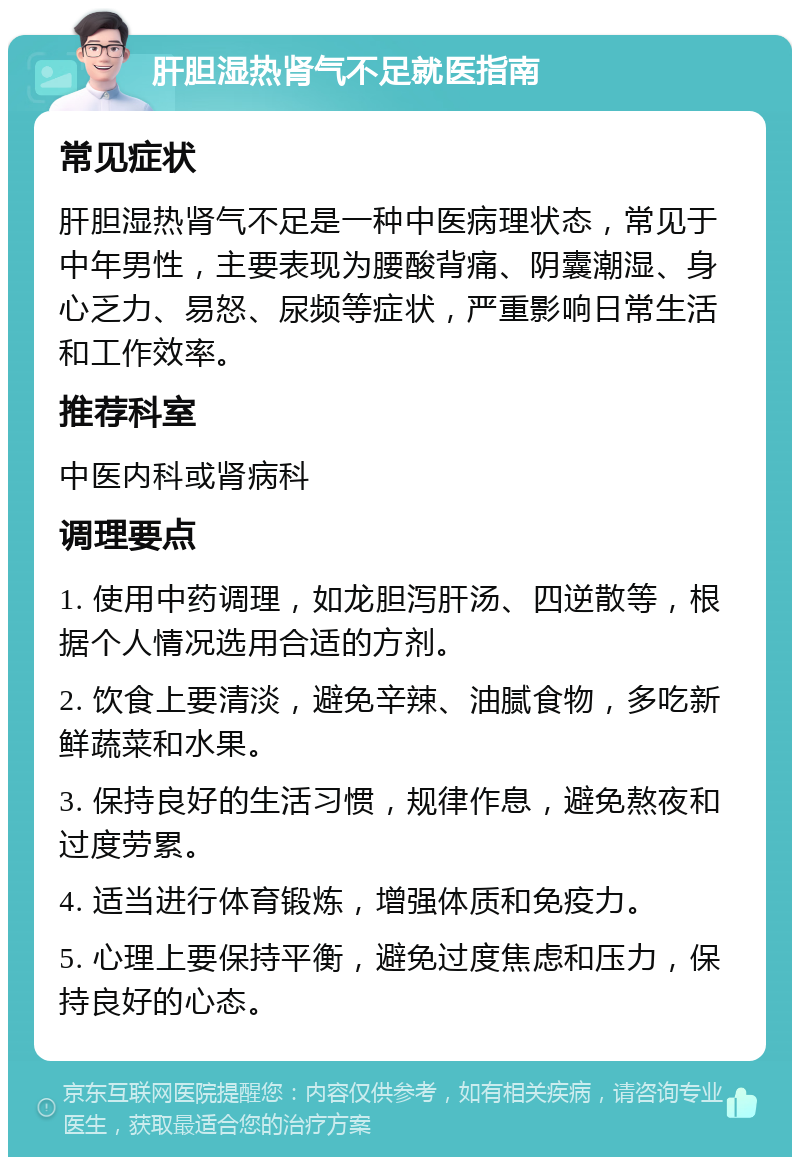 肝胆湿热肾气不足就医指南 常见症状 肝胆湿热肾气不足是一种中医病理状态，常见于中年男性，主要表现为腰酸背痛、阴囊潮湿、身心乏力、易怒、尿频等症状，严重影响日常生活和工作效率。 推荐科室 中医内科或肾病科 调理要点 1. 使用中药调理，如龙胆泻肝汤、四逆散等，根据个人情况选用合适的方剂。 2. 饮食上要清淡，避免辛辣、油腻食物，多吃新鲜蔬菜和水果。 3. 保持良好的生活习惯，规律作息，避免熬夜和过度劳累。 4. 适当进行体育锻炼，增强体质和免疫力。 5. 心理上要保持平衡，避免过度焦虑和压力，保持良好的心态。