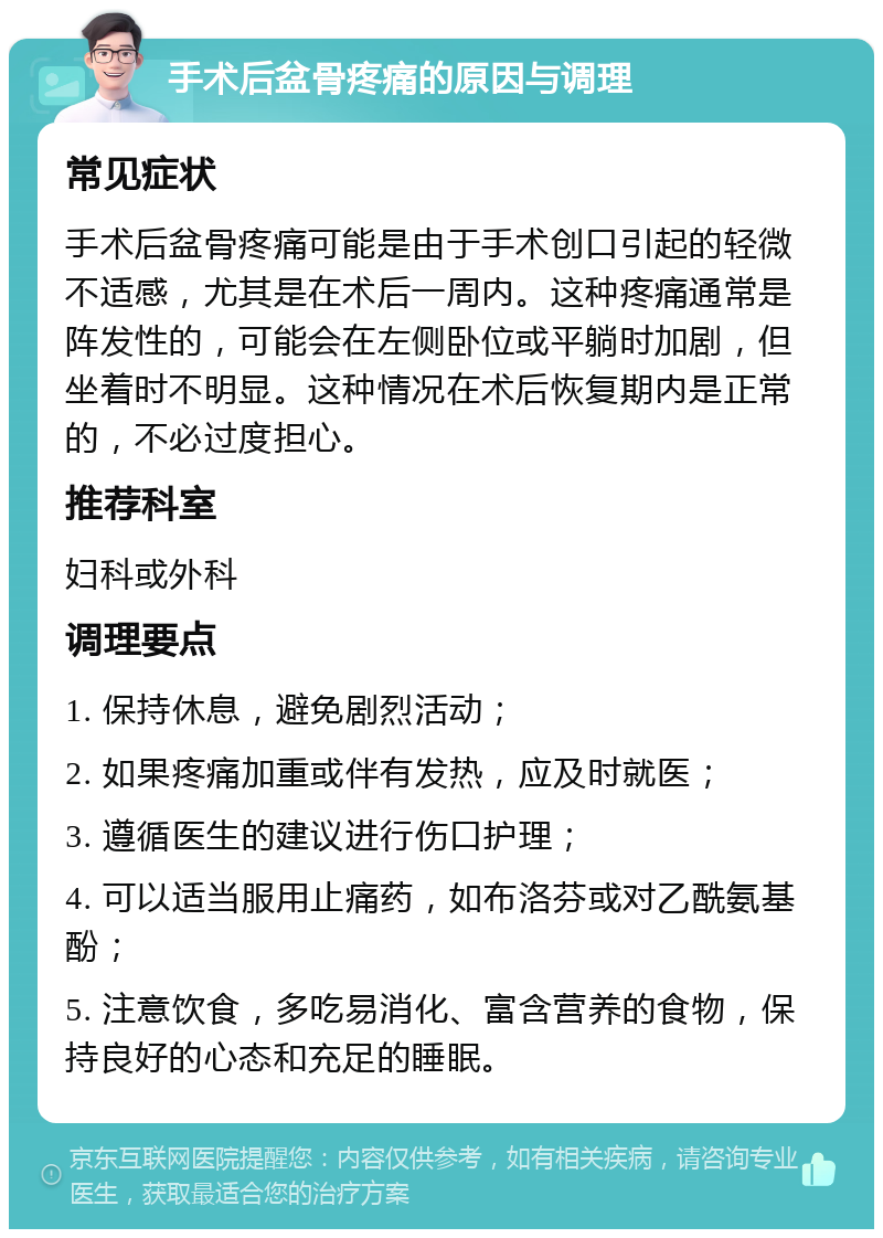 手术后盆骨疼痛的原因与调理 常见症状 手术后盆骨疼痛可能是由于手术创口引起的轻微不适感，尤其是在术后一周内。这种疼痛通常是阵发性的，可能会在左侧卧位或平躺时加剧，但坐着时不明显。这种情况在术后恢复期内是正常的，不必过度担心。 推荐科室 妇科或外科 调理要点 1. 保持休息，避免剧烈活动； 2. 如果疼痛加重或伴有发热，应及时就医； 3. 遵循医生的建议进行伤口护理； 4. 可以适当服用止痛药，如布洛芬或对乙酰氨基酚； 5. 注意饮食，多吃易消化、富含营养的食物，保持良好的心态和充足的睡眠。