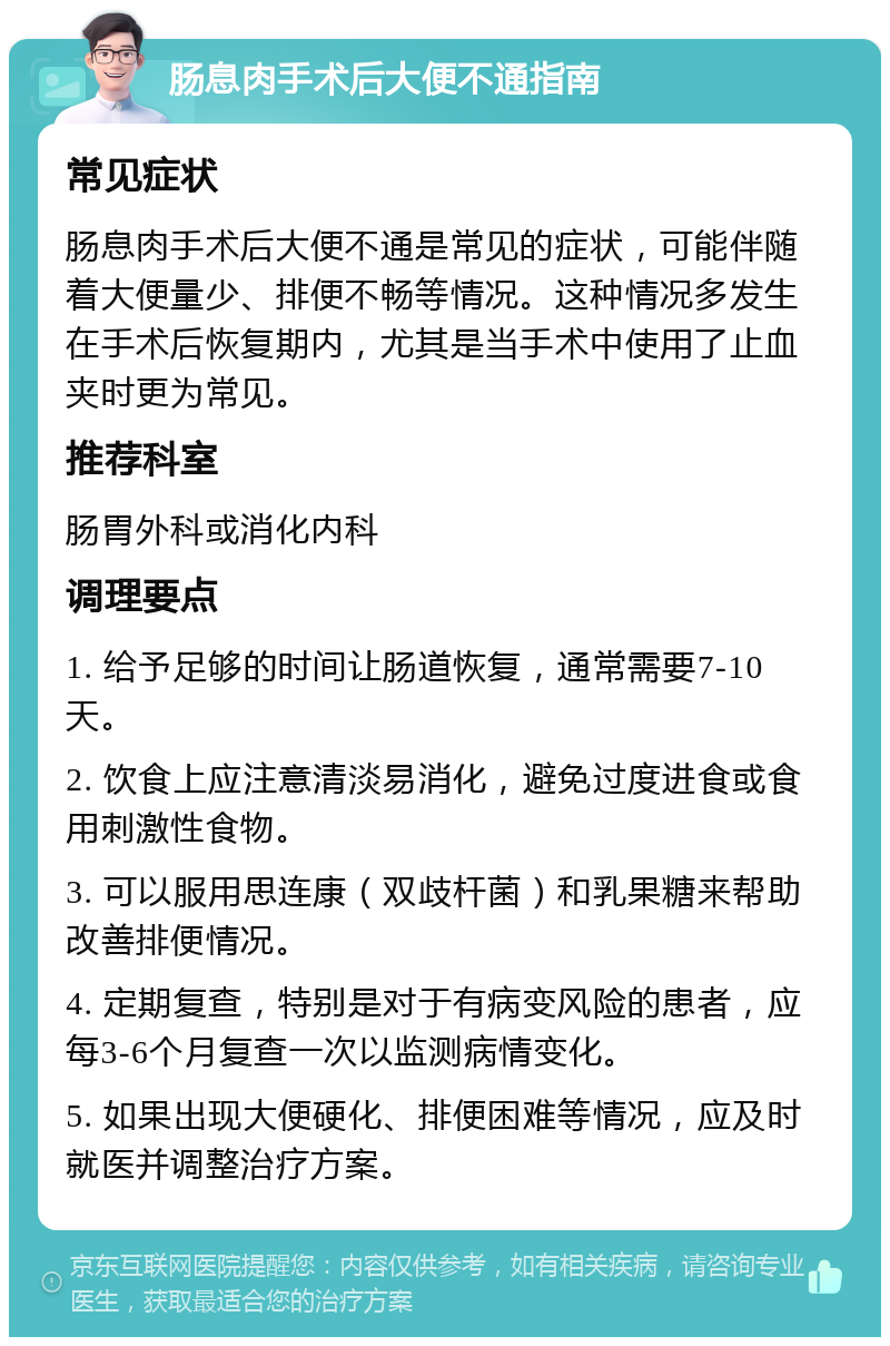 肠息肉手术后大便不通指南 常见症状 肠息肉手术后大便不通是常见的症状，可能伴随着大便量少、排便不畅等情况。这种情况多发生在手术后恢复期内，尤其是当手术中使用了止血夹时更为常见。 推荐科室 肠胃外科或消化内科 调理要点 1. 给予足够的时间让肠道恢复，通常需要7-10天。 2. 饮食上应注意清淡易消化，避免过度进食或食用刺激性食物。 3. 可以服用思连康（双歧杆菌）和乳果糖来帮助改善排便情况。 4. 定期复查，特别是对于有病变风险的患者，应每3-6个月复查一次以监测病情变化。 5. 如果出现大便硬化、排便困难等情况，应及时就医并调整治疗方案。