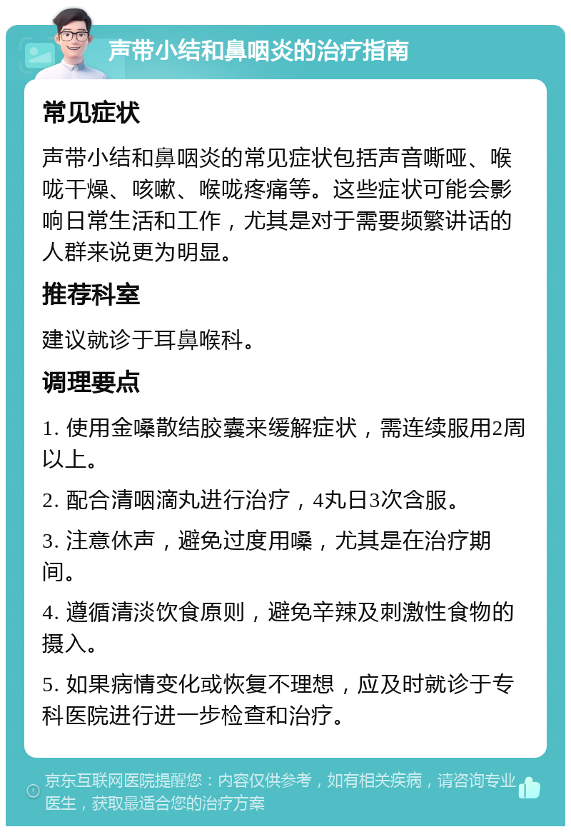 声带小结和鼻咽炎的治疗指南 常见症状 声带小结和鼻咽炎的常见症状包括声音嘶哑、喉咙干燥、咳嗽、喉咙疼痛等。这些症状可能会影响日常生活和工作，尤其是对于需要频繁讲话的人群来说更为明显。 推荐科室 建议就诊于耳鼻喉科。 调理要点 1. 使用金嗓散结胶囊来缓解症状，需连续服用2周以上。 2. 配合清咽滴丸进行治疗，4丸日3次含服。 3. 注意休声，避免过度用嗓，尤其是在治疗期间。 4. 遵循清淡饮食原则，避免辛辣及刺激性食物的摄入。 5. 如果病情变化或恢复不理想，应及时就诊于专科医院进行进一步检查和治疗。