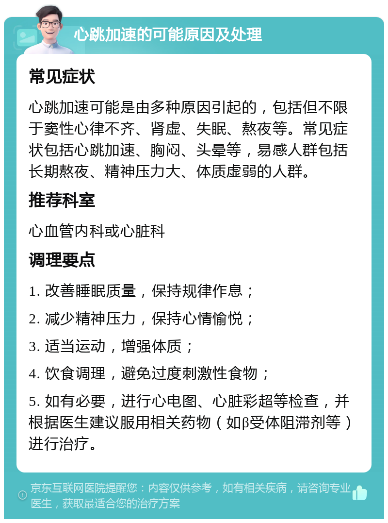 心跳加速的可能原因及处理 常见症状 心跳加速可能是由多种原因引起的，包括但不限于窦性心律不齐、肾虚、失眠、熬夜等。常见症状包括心跳加速、胸闷、头晕等，易感人群包括长期熬夜、精神压力大、体质虚弱的人群。 推荐科室 心血管内科或心脏科 调理要点 1. 改善睡眠质量，保持规律作息； 2. 减少精神压力，保持心情愉悦； 3. 适当运动，增强体质； 4. 饮食调理，避免过度刺激性食物； 5. 如有必要，进行心电图、心脏彩超等检查，并根据医生建议服用相关药物（如β受体阻滞剂等）进行治疗。