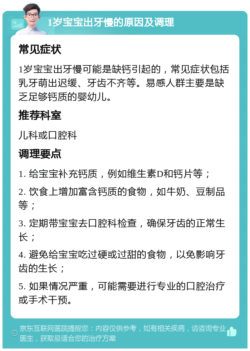 1岁宝宝出牙慢的原因及调理 常见症状 1岁宝宝出牙慢可能是缺钙引起的，常见症状包括乳牙萌出迟缓、牙齿不齐等。易感人群主要是缺乏足够钙质的婴幼儿。 推荐科室 儿科或口腔科 调理要点 1. 给宝宝补充钙质，例如维生素D和钙片等； 2. 饮食上增加富含钙质的食物，如牛奶、豆制品等； 3. 定期带宝宝去口腔科检查，确保牙齿的正常生长； 4. 避免给宝宝吃过硬或过甜的食物，以免影响牙齿的生长； 5. 如果情况严重，可能需要进行专业的口腔治疗或手术干预。