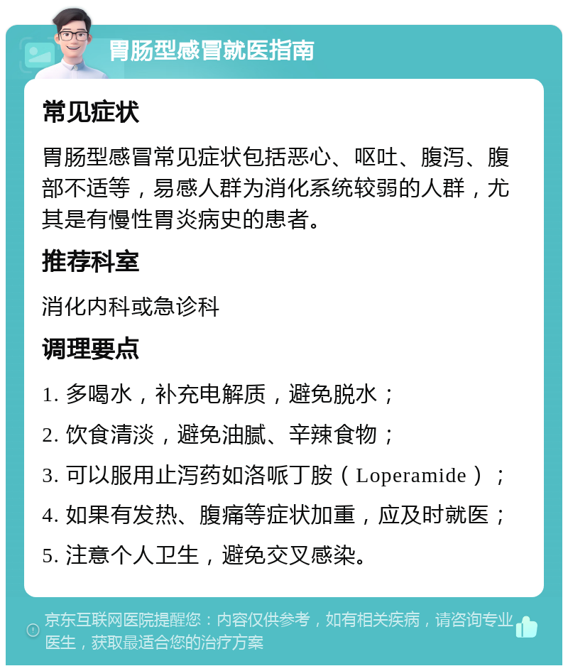 胃肠型感冒就医指南 常见症状 胃肠型感冒常见症状包括恶心、呕吐、腹泻、腹部不适等，易感人群为消化系统较弱的人群，尤其是有慢性胃炎病史的患者。 推荐科室 消化内科或急诊科 调理要点 1. 多喝水，补充电解质，避免脱水； 2. 饮食清淡，避免油腻、辛辣食物； 3. 可以服用止泻药如洛哌丁胺（Loperamide）； 4. 如果有发热、腹痛等症状加重，应及时就医； 5. 注意个人卫生，避免交叉感染。