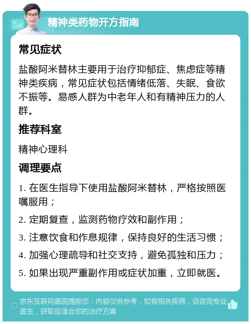 精神类药物开方指南 常见症状 盐酸阿米替林主要用于治疗抑郁症、焦虑症等精神类疾病，常见症状包括情绪低落、失眠、食欲不振等。易感人群为中老年人和有精神压力的人群。 推荐科室 精神心理科 调理要点 1. 在医生指导下使用盐酸阿米替林，严格按照医嘱服用； 2. 定期复查，监测药物疗效和副作用； 3. 注意饮食和作息规律，保持良好的生活习惯； 4. 加强心理疏导和社交支持，避免孤独和压力； 5. 如果出现严重副作用或症状加重，立即就医。