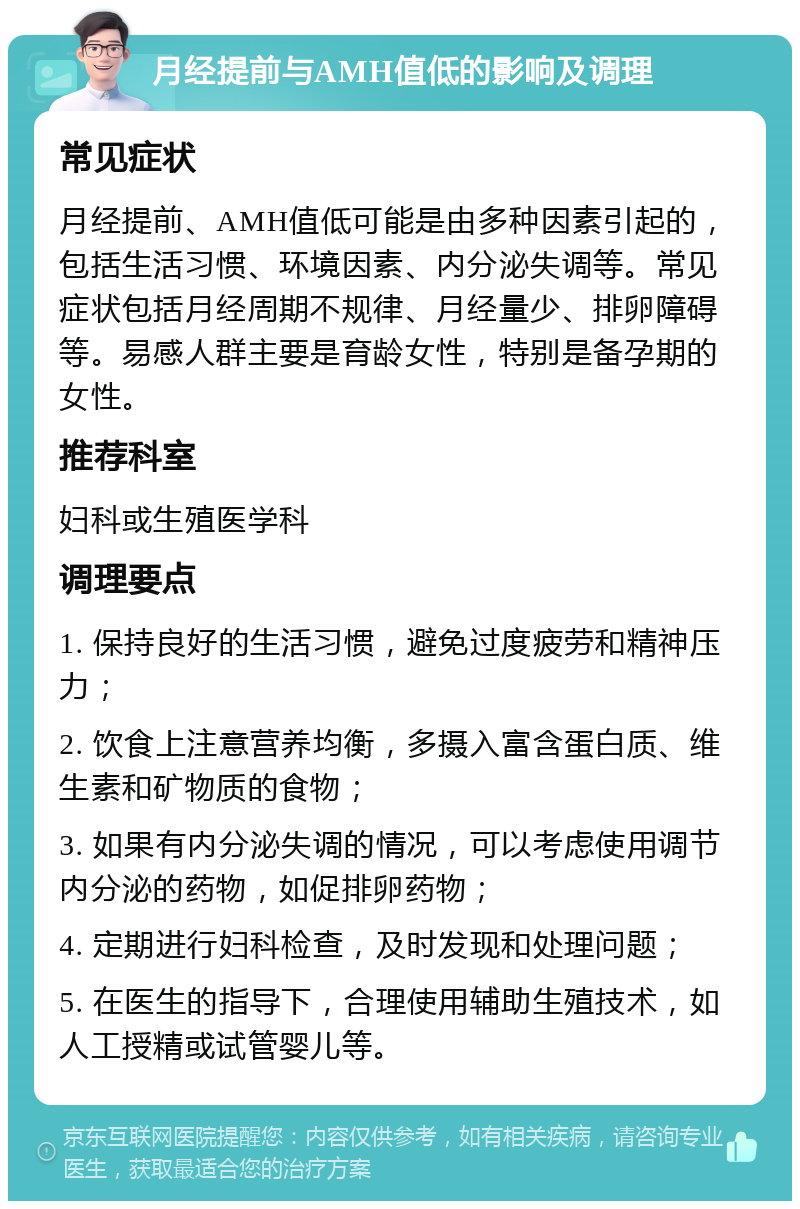 月经提前与AMH值低的影响及调理 常见症状 月经提前、AMH值低可能是由多种因素引起的，包括生活习惯、环境因素、内分泌失调等。常见症状包括月经周期不规律、月经量少、排卵障碍等。易感人群主要是育龄女性，特别是备孕期的女性。 推荐科室 妇科或生殖医学科 调理要点 1. 保持良好的生活习惯，避免过度疲劳和精神压力； 2. 饮食上注意营养均衡，多摄入富含蛋白质、维生素和矿物质的食物； 3. 如果有内分泌失调的情况，可以考虑使用调节内分泌的药物，如促排卵药物； 4. 定期进行妇科检查，及时发现和处理问题； 5. 在医生的指导下，合理使用辅助生殖技术，如人工授精或试管婴儿等。