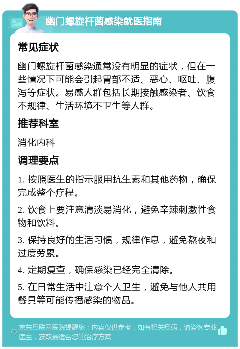 幽门螺旋杆菌感染就医指南 常见症状 幽门螺旋杆菌感染通常没有明显的症状，但在一些情况下可能会引起胃部不适、恶心、呕吐、腹泻等症状。易感人群包括长期接触感染者、饮食不规律、生活环境不卫生等人群。 推荐科室 消化内科 调理要点 1. 按照医生的指示服用抗生素和其他药物，确保完成整个疗程。 2. 饮食上要注意清淡易消化，避免辛辣刺激性食物和饮料。 3. 保持良好的生活习惯，规律作息，避免熬夜和过度劳累。 4. 定期复查，确保感染已经完全清除。 5. 在日常生活中注意个人卫生，避免与他人共用餐具等可能传播感染的物品。