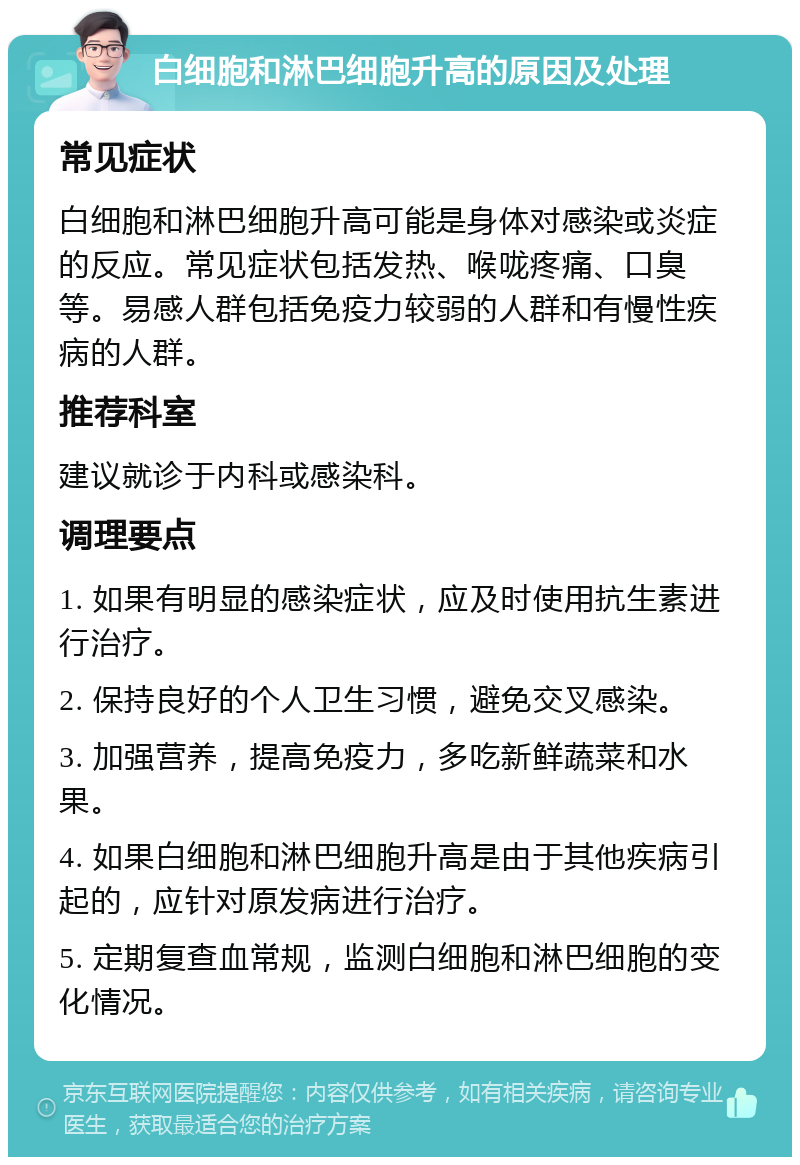 白细胞和淋巴细胞升高的原因及处理 常见症状 白细胞和淋巴细胞升高可能是身体对感染或炎症的反应。常见症状包括发热、喉咙疼痛、口臭等。易感人群包括免疫力较弱的人群和有慢性疾病的人群。 推荐科室 建议就诊于内科或感染科。 调理要点 1. 如果有明显的感染症状，应及时使用抗生素进行治疗。 2. 保持良好的个人卫生习惯，避免交叉感染。 3. 加强营养，提高免疫力，多吃新鲜蔬菜和水果。 4. 如果白细胞和淋巴细胞升高是由于其他疾病引起的，应针对原发病进行治疗。 5. 定期复查血常规，监测白细胞和淋巴细胞的变化情况。