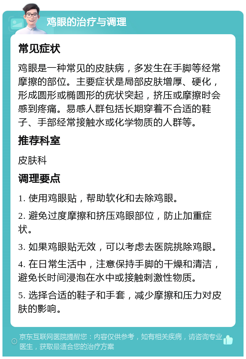 鸡眼的治疗与调理 常见症状 鸡眼是一种常见的皮肤病，多发生在手脚等经常摩擦的部位。主要症状是局部皮肤增厚、硬化，形成圆形或椭圆形的疣状突起，挤压或摩擦时会感到疼痛。易感人群包括长期穿着不合适的鞋子、手部经常接触水或化学物质的人群等。 推荐科室 皮肤科 调理要点 1. 使用鸡眼贴，帮助软化和去除鸡眼。 2. 避免过度摩擦和挤压鸡眼部位，防止加重症状。 3. 如果鸡眼贴无效，可以考虑去医院挑除鸡眼。 4. 在日常生活中，注意保持手脚的干燥和清洁，避免长时间浸泡在水中或接触刺激性物质。 5. 选择合适的鞋子和手套，减少摩擦和压力对皮肤的影响。