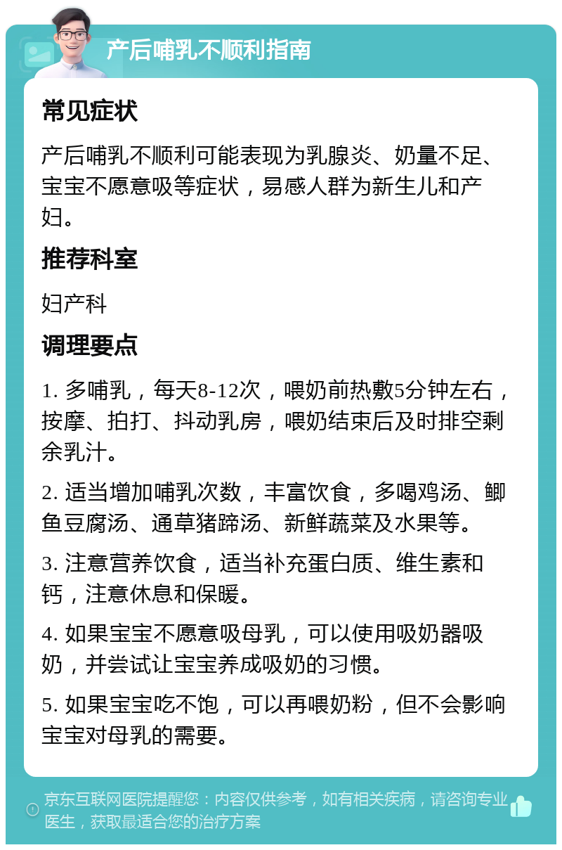 产后哺乳不顺利指南 常见症状 产后哺乳不顺利可能表现为乳腺炎、奶量不足、宝宝不愿意吸等症状，易感人群为新生儿和产妇。 推荐科室 妇产科 调理要点 1. 多哺乳，每天8-12次，喂奶前热敷5分钟左右，按摩、拍打、抖动乳房，喂奶结束后及时排空剩余乳汁。 2. 适当增加哺乳次数，丰富饮食，多喝鸡汤、鲫鱼豆腐汤、通草猪蹄汤、新鲜蔬菜及水果等。 3. 注意营养饮食，适当补充蛋白质、维生素和钙，注意休息和保暖。 4. 如果宝宝不愿意吸母乳，可以使用吸奶器吸奶，并尝试让宝宝养成吸奶的习惯。 5. 如果宝宝吃不饱，可以再喂奶粉，但不会影响宝宝对母乳的需要。