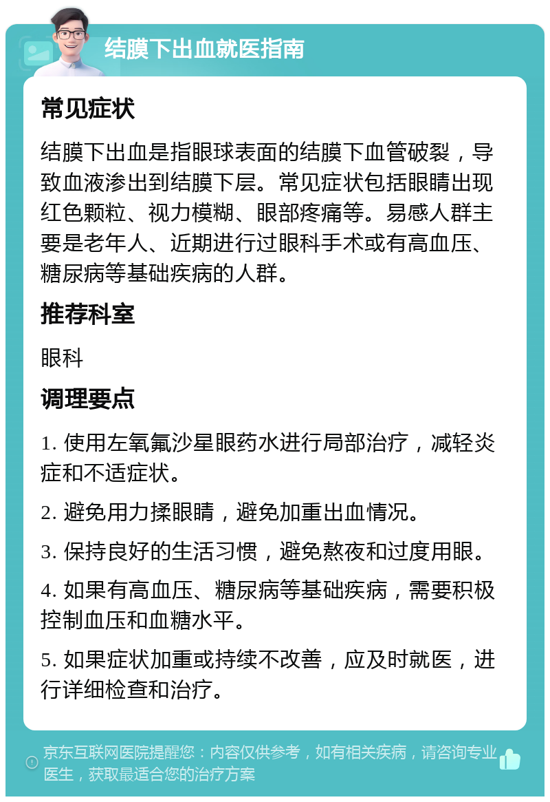 结膜下出血就医指南 常见症状 结膜下出血是指眼球表面的结膜下血管破裂，导致血液渗出到结膜下层。常见症状包括眼睛出现红色颗粒、视力模糊、眼部疼痛等。易感人群主要是老年人、近期进行过眼科手术或有高血压、糖尿病等基础疾病的人群。 推荐科室 眼科 调理要点 1. 使用左氧氟沙星眼药水进行局部治疗，减轻炎症和不适症状。 2. 避免用力揉眼睛，避免加重出血情况。 3. 保持良好的生活习惯，避免熬夜和过度用眼。 4. 如果有高血压、糖尿病等基础疾病，需要积极控制血压和血糖水平。 5. 如果症状加重或持续不改善，应及时就医，进行详细检查和治疗。