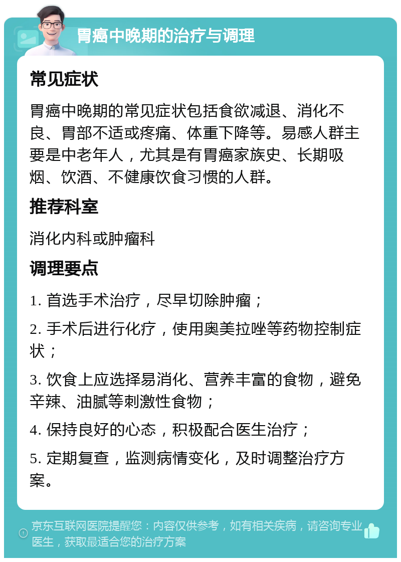 胃癌中晚期的治疗与调理 常见症状 胃癌中晚期的常见症状包括食欲减退、消化不良、胃部不适或疼痛、体重下降等。易感人群主要是中老年人，尤其是有胃癌家族史、长期吸烟、饮酒、不健康饮食习惯的人群。 推荐科室 消化内科或肿瘤科 调理要点 1. 首选手术治疗，尽早切除肿瘤； 2. 手术后进行化疗，使用奥美拉唑等药物控制症状； 3. 饮食上应选择易消化、营养丰富的食物，避免辛辣、油腻等刺激性食物； 4. 保持良好的心态，积极配合医生治疗； 5. 定期复查，监测病情变化，及时调整治疗方案。