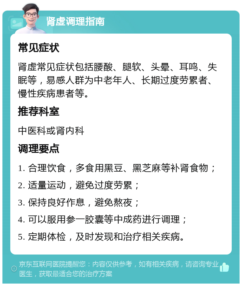 肾虚调理指南 常见症状 肾虚常见症状包括腰酸、腿软、头晕、耳鸣、失眠等，易感人群为中老年人、长期过度劳累者、慢性疾病患者等。 推荐科室 中医科或肾内科 调理要点 1. 合理饮食，多食用黑豆、黑芝麻等补肾食物； 2. 适量运动，避免过度劳累； 3. 保持良好作息，避免熬夜； 4. 可以服用参一胶囊等中成药进行调理； 5. 定期体检，及时发现和治疗相关疾病。