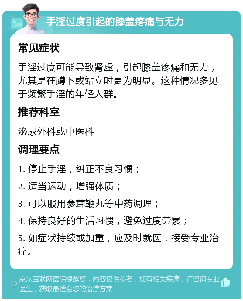 手淫过度引起的膝盖疼痛与无力 常见症状 手淫过度可能导致肾虚，引起膝盖疼痛和无力，尤其是在蹲下或站立时更为明显。这种情况多见于频繁手淫的年轻人群。 推荐科室 泌尿外科或中医科 调理要点 1. 停止手淫，纠正不良习惯； 2. 适当运动，增强体质； 3. 可以服用参茸鞭丸等中药调理； 4. 保持良好的生活习惯，避免过度劳累； 5. 如症状持续或加重，应及时就医，接受专业治疗。