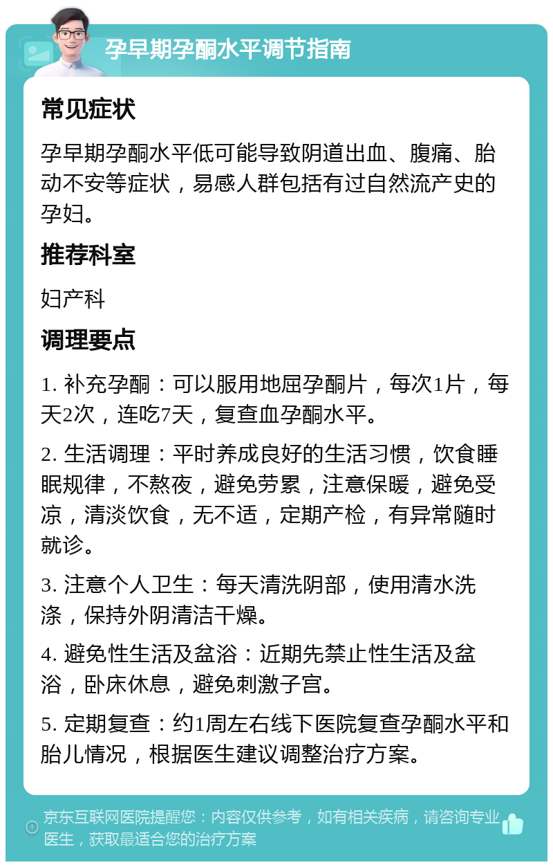 孕早期孕酮水平调节指南 常见症状 孕早期孕酮水平低可能导致阴道出血、腹痛、胎动不安等症状，易感人群包括有过自然流产史的孕妇。 推荐科室 妇产科 调理要点 1. 补充孕酮：可以服用地屈孕酮片，每次1片，每天2次，连吃7天，复查血孕酮水平。 2. 生活调理：平时养成良好的生活习惯，饮食睡眠规律，不熬夜，避免劳累，注意保暖，避免受凉，清淡饮食，无不适，定期产检，有异常随时就诊。 3. 注意个人卫生：每天清洗阴部，使用清水洗涤，保持外阴清洁干燥。 4. 避免性生活及盆浴：近期先禁止性生活及盆浴，卧床休息，避免刺激子宫。 5. 定期复查：约1周左右线下医院复查孕酮水平和胎儿情况，根据医生建议调整治疗方案。