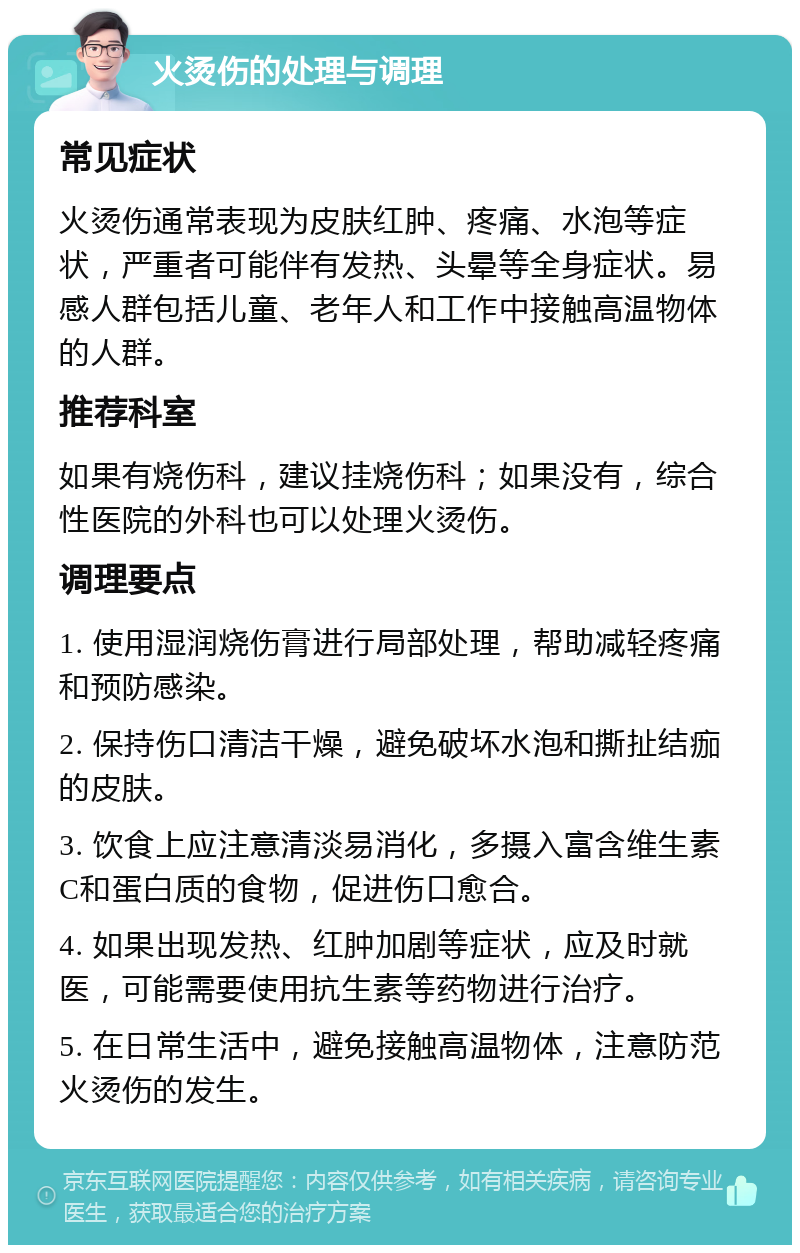 火烫伤的处理与调理 常见症状 火烫伤通常表现为皮肤红肿、疼痛、水泡等症状，严重者可能伴有发热、头晕等全身症状。易感人群包括儿童、老年人和工作中接触高温物体的人群。 推荐科室 如果有烧伤科，建议挂烧伤科；如果没有，综合性医院的外科也可以处理火烫伤。 调理要点 1. 使用湿润烧伤膏进行局部处理，帮助减轻疼痛和预防感染。 2. 保持伤口清洁干燥，避免破坏水泡和撕扯结痂的皮肤。 3. 饮食上应注意清淡易消化，多摄入富含维生素C和蛋白质的食物，促进伤口愈合。 4. 如果出现发热、红肿加剧等症状，应及时就医，可能需要使用抗生素等药物进行治疗。 5. 在日常生活中，避免接触高温物体，注意防范火烫伤的发生。