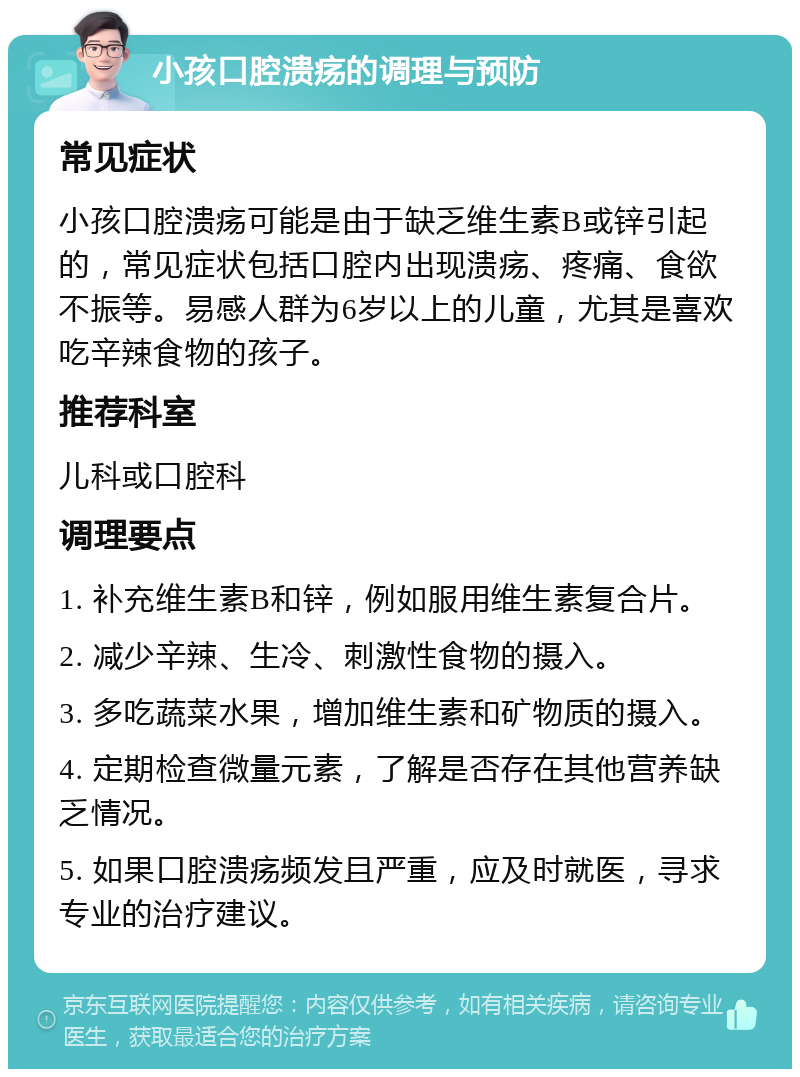 小孩口腔溃疡的调理与预防 常见症状 小孩口腔溃疡可能是由于缺乏维生素B或锌引起的，常见症状包括口腔内出现溃疡、疼痛、食欲不振等。易感人群为6岁以上的儿童，尤其是喜欢吃辛辣食物的孩子。 推荐科室 儿科或口腔科 调理要点 1. 补充维生素B和锌，例如服用维生素复合片。 2. 减少辛辣、生冷、刺激性食物的摄入。 3. 多吃蔬菜水果，增加维生素和矿物质的摄入。 4. 定期检查微量元素，了解是否存在其他营养缺乏情况。 5. 如果口腔溃疡频发且严重，应及时就医，寻求专业的治疗建议。