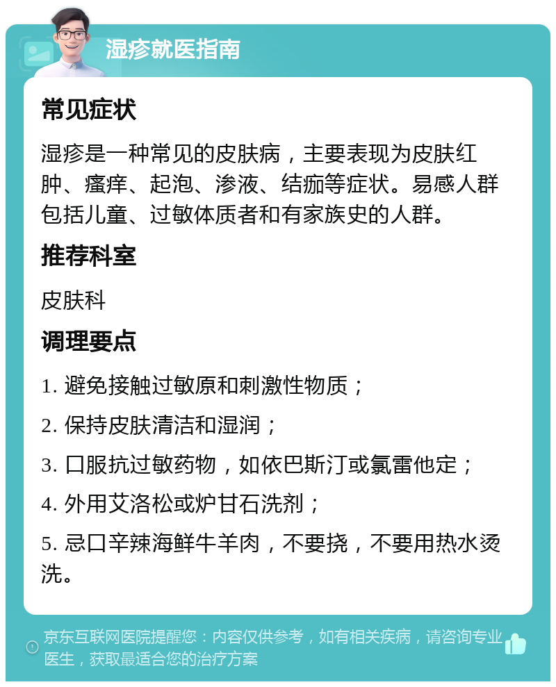 湿疹就医指南 常见症状 湿疹是一种常见的皮肤病，主要表现为皮肤红肿、瘙痒、起泡、渗液、结痂等症状。易感人群包括儿童、过敏体质者和有家族史的人群。 推荐科室 皮肤科 调理要点 1. 避免接触过敏原和刺激性物质； 2. 保持皮肤清洁和湿润； 3. 口服抗过敏药物，如依巴斯汀或氯雷他定； 4. 外用艾洛松或炉甘石洗剂； 5. 忌口辛辣海鲜牛羊肉，不要挠，不要用热水烫洗。