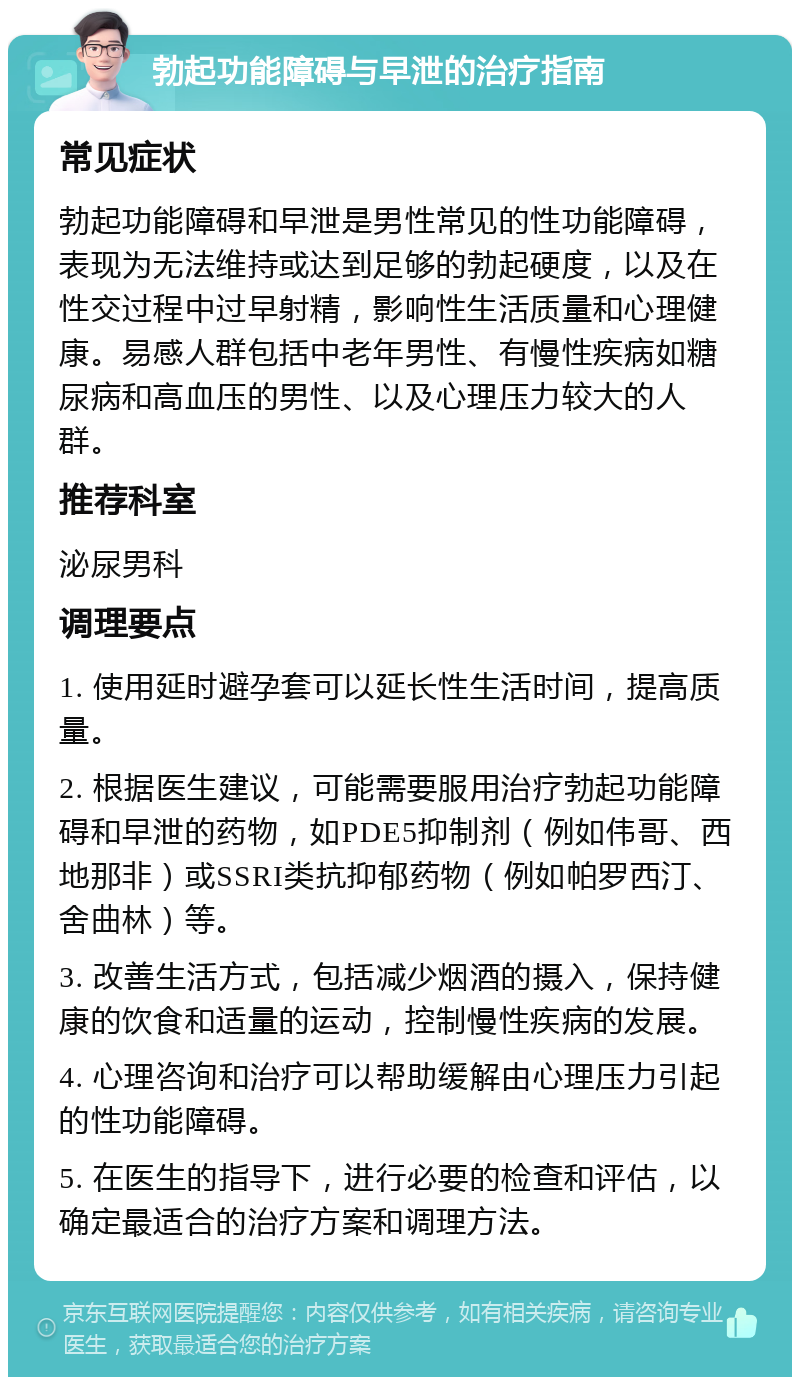 勃起功能障碍与早泄的治疗指南 常见症状 勃起功能障碍和早泄是男性常见的性功能障碍，表现为无法维持或达到足够的勃起硬度，以及在性交过程中过早射精，影响性生活质量和心理健康。易感人群包括中老年男性、有慢性疾病如糖尿病和高血压的男性、以及心理压力较大的人群。 推荐科室 泌尿男科 调理要点 1. 使用延时避孕套可以延长性生活时间，提高质量。 2. 根据医生建议，可能需要服用治疗勃起功能障碍和早泄的药物，如PDE5抑制剂（例如伟哥、西地那非）或SSRI类抗抑郁药物（例如帕罗西汀、舍曲林）等。 3. 改善生活方式，包括减少烟酒的摄入，保持健康的饮食和适量的运动，控制慢性疾病的发展。 4. 心理咨询和治疗可以帮助缓解由心理压力引起的性功能障碍。 5. 在医生的指导下，进行必要的检查和评估，以确定最适合的治疗方案和调理方法。