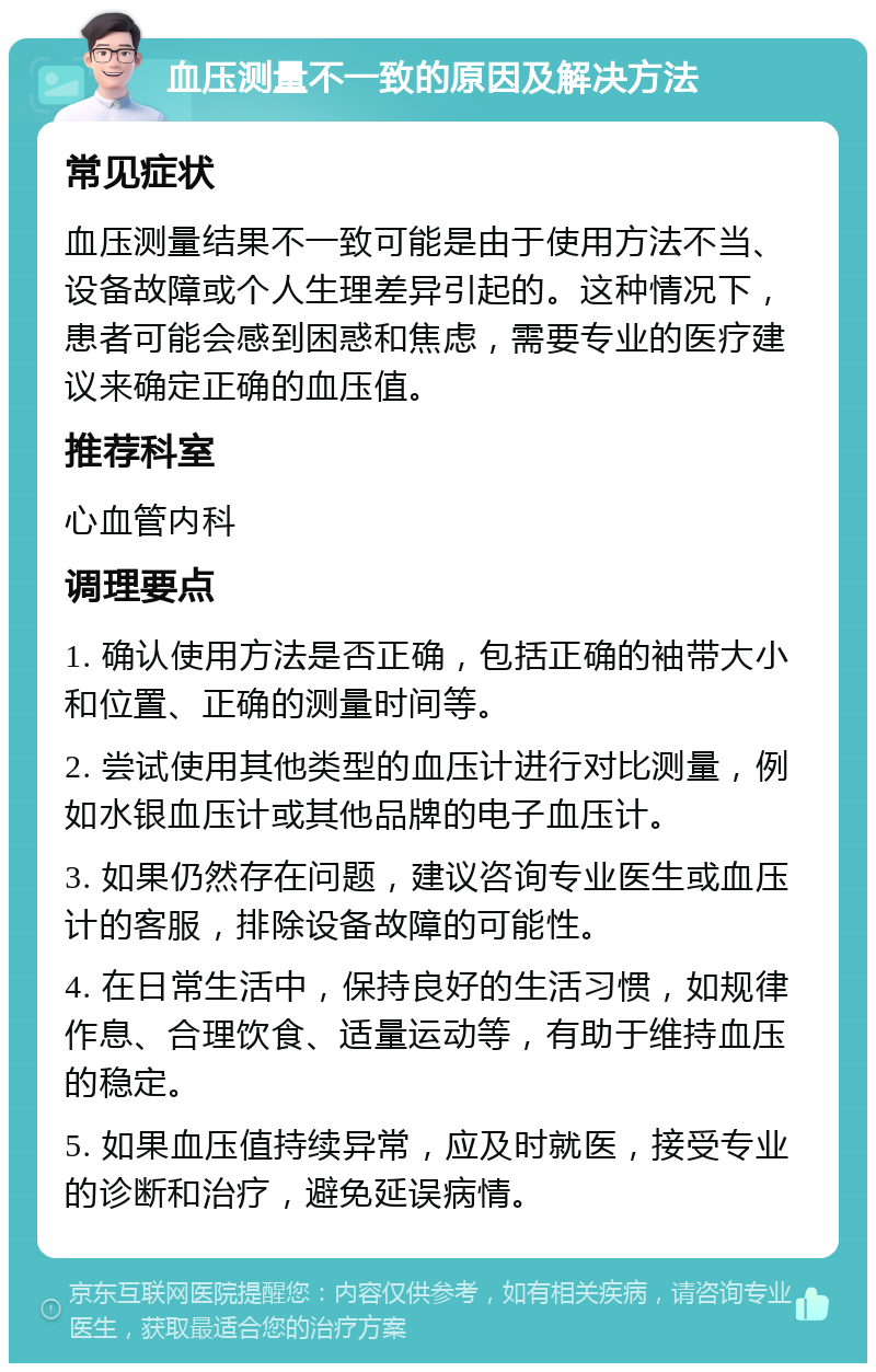 血压测量不一致的原因及解决方法 常见症状 血压测量结果不一致可能是由于使用方法不当、设备故障或个人生理差异引起的。这种情况下，患者可能会感到困惑和焦虑，需要专业的医疗建议来确定正确的血压值。 推荐科室 心血管内科 调理要点 1. 确认使用方法是否正确，包括正确的袖带大小和位置、正确的测量时间等。 2. 尝试使用其他类型的血压计进行对比测量，例如水银血压计或其他品牌的电子血压计。 3. 如果仍然存在问题，建议咨询专业医生或血压计的客服，排除设备故障的可能性。 4. 在日常生活中，保持良好的生活习惯，如规律作息、合理饮食、适量运动等，有助于维持血压的稳定。 5. 如果血压值持续异常，应及时就医，接受专业的诊断和治疗，避免延误病情。