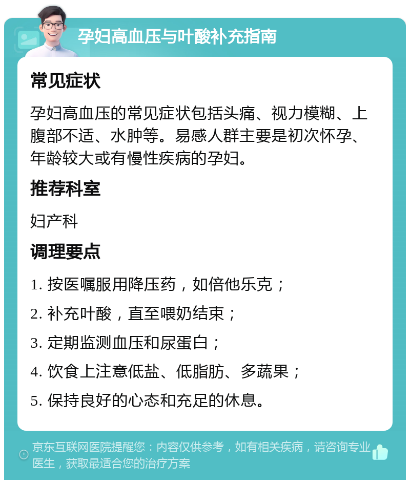 孕妇高血压与叶酸补充指南 常见症状 孕妇高血压的常见症状包括头痛、视力模糊、上腹部不适、水肿等。易感人群主要是初次怀孕、年龄较大或有慢性疾病的孕妇。 推荐科室 妇产科 调理要点 1. 按医嘱服用降压药，如倍他乐克； 2. 补充叶酸，直至喂奶结束； 3. 定期监测血压和尿蛋白； 4. 饮食上注意低盐、低脂肪、多蔬果； 5. 保持良好的心态和充足的休息。