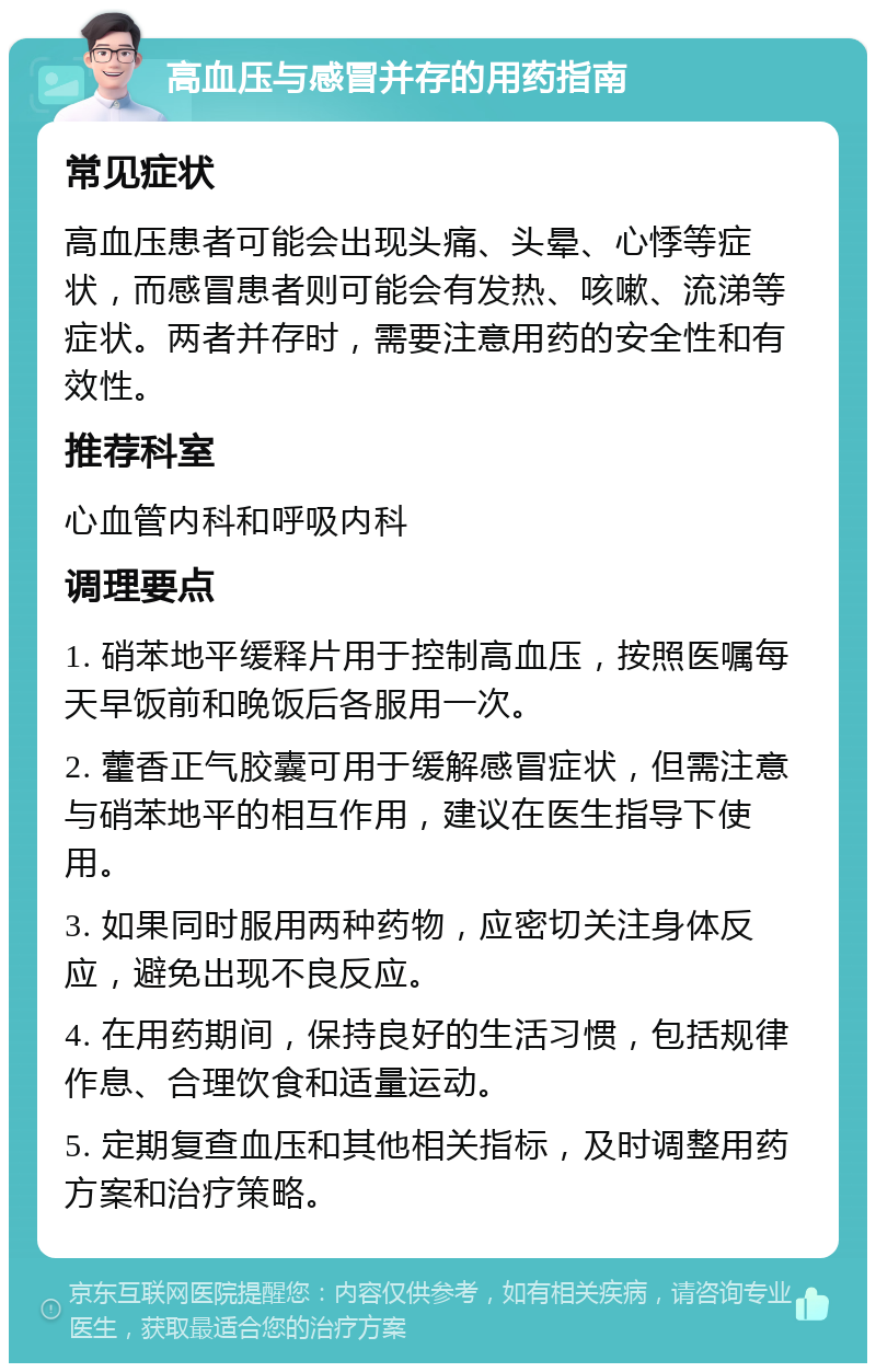 高血压与感冒并存的用药指南 常见症状 高血压患者可能会出现头痛、头晕、心悸等症状，而感冒患者则可能会有发热、咳嗽、流涕等症状。两者并存时，需要注意用药的安全性和有效性。 推荐科室 心血管内科和呼吸内科 调理要点 1. 硝苯地平缓释片用于控制高血压，按照医嘱每天早饭前和晚饭后各服用一次。 2. 藿香正气胶囊可用于缓解感冒症状，但需注意与硝苯地平的相互作用，建议在医生指导下使用。 3. 如果同时服用两种药物，应密切关注身体反应，避免出现不良反应。 4. 在用药期间，保持良好的生活习惯，包括规律作息、合理饮食和适量运动。 5. 定期复查血压和其他相关指标，及时调整用药方案和治疗策略。