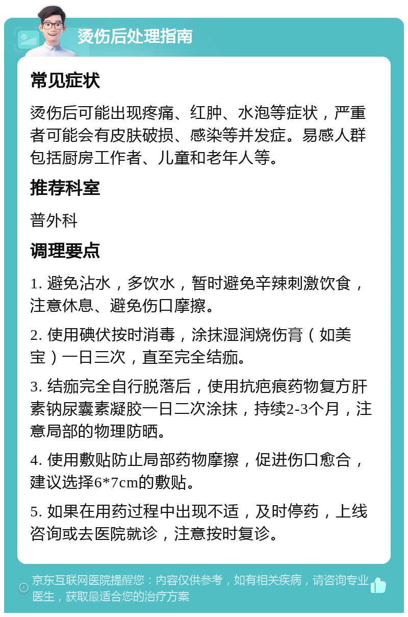 烫伤后处理指南 常见症状 烫伤后可能出现疼痛、红肿、水泡等症状，严重者可能会有皮肤破损、感染等并发症。易感人群包括厨房工作者、儿童和老年人等。 推荐科室 普外科 调理要点 1. 避免沾水，多饮水，暂时避免辛辣刺激饮食，注意休息、避免伤口摩擦。 2. 使用碘伏按时消毒，涂抹湿润烧伤膏（如美宝）一日三次，直至完全结痂。 3. 结痂完全自行脱落后，使用抗疤痕药物复方肝素钠尿囊素凝胶一日二次涂抹，持续2-3个月，注意局部的物理防晒。 4. 使用敷贴防止局部药物摩擦，促进伤口愈合，建议选择6*7cm的敷贴。 5. 如果在用药过程中出现不适，及时停药，上线咨询或去医院就诊，注意按时复诊。