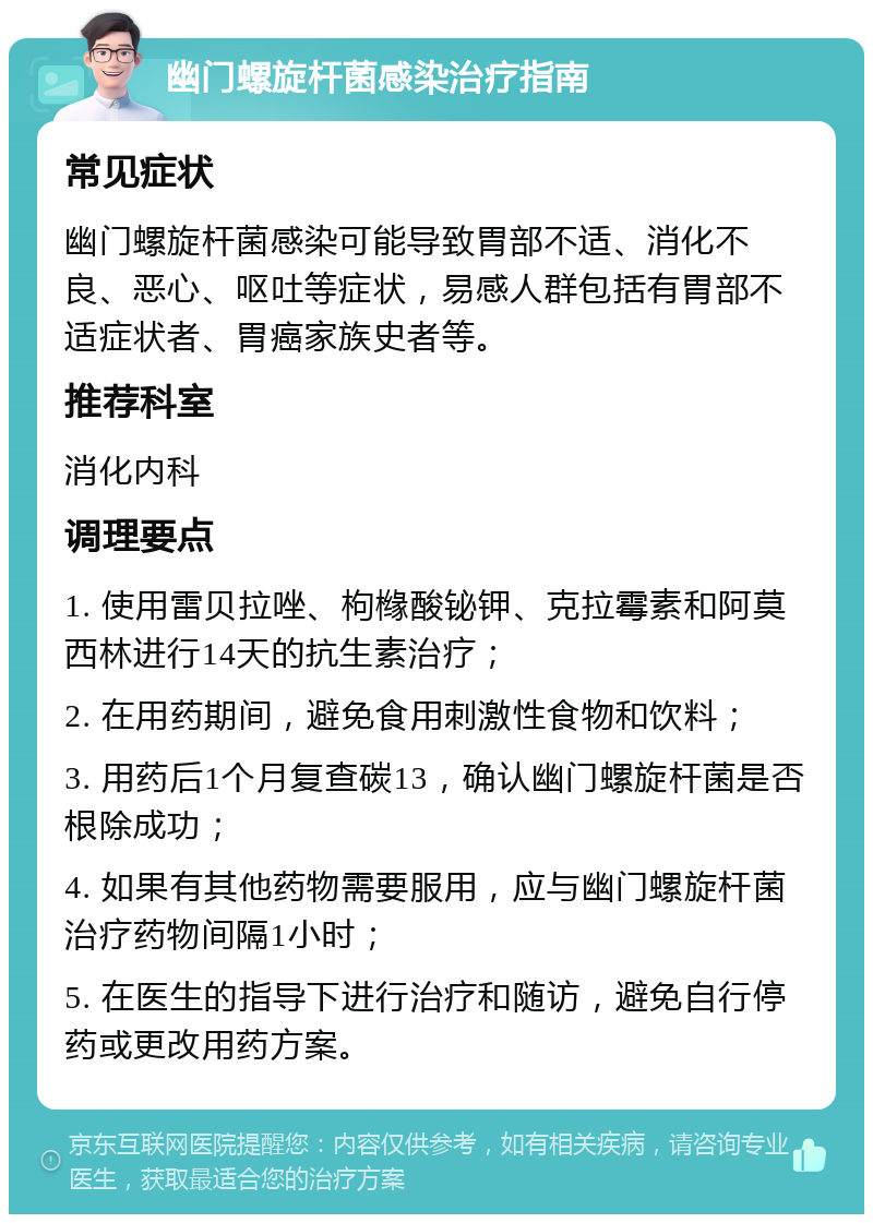 幽门螺旋杆菌感染治疗指南 常见症状 幽门螺旋杆菌感染可能导致胃部不适、消化不良、恶心、呕吐等症状，易感人群包括有胃部不适症状者、胃癌家族史者等。 推荐科室 消化内科 调理要点 1. 使用雷贝拉唑、枸橼酸铋钾、克拉霉素和阿莫西林进行14天的抗生素治疗； 2. 在用药期间，避免食用刺激性食物和饮料； 3. 用药后1个月复查碳13，确认幽门螺旋杆菌是否根除成功； 4. 如果有其他药物需要服用，应与幽门螺旋杆菌治疗药物间隔1小时； 5. 在医生的指导下进行治疗和随访，避免自行停药或更改用药方案。