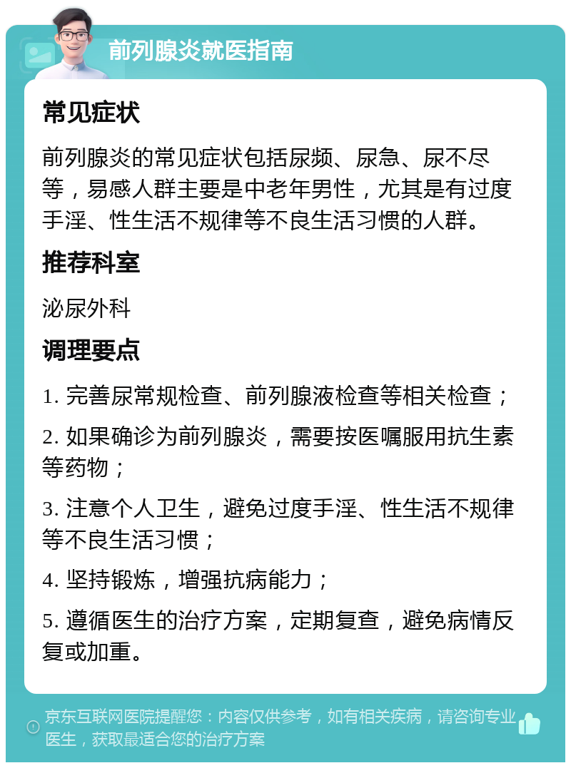 前列腺炎就医指南 常见症状 前列腺炎的常见症状包括尿频、尿急、尿不尽等，易感人群主要是中老年男性，尤其是有过度手淫、性生活不规律等不良生活习惯的人群。 推荐科室 泌尿外科 调理要点 1. 完善尿常规检查、前列腺液检查等相关检查； 2. 如果确诊为前列腺炎，需要按医嘱服用抗生素等药物； 3. 注意个人卫生，避免过度手淫、性生活不规律等不良生活习惯； 4. 坚持锻炼，增强抗病能力； 5. 遵循医生的治疗方案，定期复查，避免病情反复或加重。