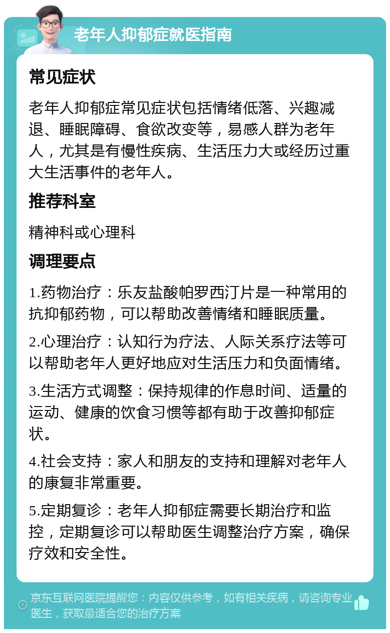 老年人抑郁症就医指南 常见症状 老年人抑郁症常见症状包括情绪低落、兴趣减退、睡眠障碍、食欲改变等，易感人群为老年人，尤其是有慢性疾病、生活压力大或经历过重大生活事件的老年人。 推荐科室 精神科或心理科 调理要点 1.药物治疗：乐友盐酸帕罗西汀片是一种常用的抗抑郁药物，可以帮助改善情绪和睡眠质量。 2.心理治疗：认知行为疗法、人际关系疗法等可以帮助老年人更好地应对生活压力和负面情绪。 3.生活方式调整：保持规律的作息时间、适量的运动、健康的饮食习惯等都有助于改善抑郁症状。 4.社会支持：家人和朋友的支持和理解对老年人的康复非常重要。 5.定期复诊：老年人抑郁症需要长期治疗和监控，定期复诊可以帮助医生调整治疗方案，确保疗效和安全性。